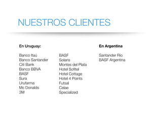 NUESTROS CLIENTES
En Uruguay:
Banco Itaú
Banco Santander
Citi Bank
Banco BBVA
BASF
Sura
Urufarma
Mc Donalds
3M
BASF
Solaris
Montes del Plata
Hotel Sofitel
Hotel Cottage
Hotel 4 Points
Futsal
Celae
Specialized
En Argentina
Santander Río
BASF Argentina
 