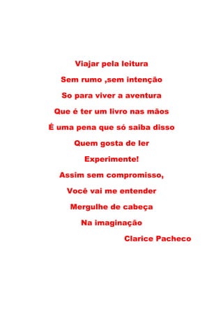 Viajar pela leitura

  Sem rumo ,sem intenção

   So para viver a aventura

 Que é ter um livro nas mãos

É uma pena que só saiba disso

      Quem gosta de ler

        Experimente!

  Assim sem compromisso,

    Você vai me entender

     Mergulhe de cabeça

       Na imaginação

                  Clarice Pacheco
 