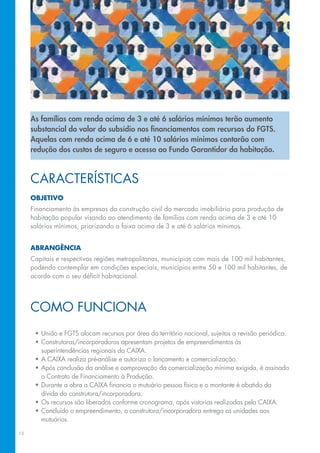 As famílias com renda acima de 3 e até 6 salários mínimos terão aumento
     substancial do valor do subsídio nos financiamentos com recursos do FGTS.
     Aquelas com renda acima de 6 e até 10 salários mínimos contarão com
     redução dos custos de seguro e acesso ao Fundo Garantidor da habitação.



     Características
     objetivo
     Financiamento às empresas da construção civil do mercado imobiliário para produção de
     habitação popular visando ao atendimento de famílias com renda acima de 3 e até 10
     salários mínimos, priorizando a faixa acima de 3 e até 6 salários mínimos.


     Abrangência
     Capitais e respectivas regiões metropolitanas, municípios com mais de 100 mil habitantes,
     podendo contemplar em condições especiais, municípios entre 50 e 100 mil habitantes, de
     acordo com o seu déficit habitacional.




     Como Funciona
      •	União e FGTS alocam recursos por área do território nacional, sujeitos a revisão periódica.
      •	Construtoras/incorporadoras apresentam projetos de empreendimentos às
        superintendências regionais da CAIXA.
      •	A CAIXA realiza pré-análise e autoriza o lançamento e comercialização.
      •	Após conclusão da análise e comprovação da comercialização mínima exigida, é assinado
        o Contrato de Financiamento à Produção.
      •	Durante a obra a CAIXA financia o mutuário pessoa física e o montante é abatido da
        dívida da construtora/incorporadora.
      •	Os recursos são liberados conforme cronograma, após vistorias realizadas pela CAIXA.
      •	Concluído o empreendimento, a construtora/incorporadora entrega as unidades aos
        mutuários.

15
 