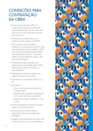 Condições para
     contratação
     da obra
     •	Financiamento de até 100% do
       custo de construção com liberação
       antecipada de até 10% do custo total
       de obras ou valor do terreno, aquele




                                                   habitação para famílias com renda acima de 3 e até 10 salários mínimos
       que for menor.
     •	Construtora/incorporadora com
       análise de risco vigente na CAIXA.
     •	Para assinatura do contrato é
       necessária a comprovação de 30 % de
       comercialização das unidades ou 20%
       de unidades financiadas pela CAIXA
       aos adquirentes finais ou, mediante
       análise de velocidade de venda, 15%
       de comercialização.
     •	A venda feita pela empresa com
       financiamento concedido pela CAIXA
       amortizará o valor financiado ao
       empreendedor.
     •	Liberação de recursos conforme as
       etapas de execução da obra.
     •	Taxa de juros nominal de 8,0% a.a. +
       TR.
     •	Garantias:
       –	Fiança dos sócios da construtora/
         incorporadora.
       –	Hipoteca das unidades habitacionais
         (1,3 x valor do financiamento PJ).
       –	Penhor dos direitos creditórios, se for
         o caso.
     •	Prazo de pagamento de até 24 meses,
       após a conclusão da obra.
     •	Durante a obra haverá apenas
       pagamento de juros e atualização
       monetária.
     •	Exigência de contratação do seguro de
       término de obra e risco de engenharia.
16
 