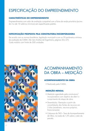 Especificação do empreendimento
     Características do empreendimento
     Empreendimentos com valor de avaliação compatível com a faixa de renda prioritária (acima
     de 3 e até 10 salários mínimos) sem especificação padrão.




     Especificação proposta pela construtora/incorporadora
     De acordo com as normas brasileiras, legislação municipal e com os 30 parâmetros mínimos
     de avaliação da CAIXA. (Ver item Análise de Engenharia, páginas 26 e 27).
     Cada módulo com limite de 500 unidades.




                                               Acompanhamento
                                               da obra – medição
                                               Acompanhamento da obra

                                                 •	Realizado pela caixa.


                                                 Medição mensal
                                                 •	Medição agendada pela construtora/
                                                   incorporadora com objetivo de aferir o
                                                   cumprimento da etapa de obra.
                                                 •	Desembolso: liberação a partir da
                                                   consolidação das fontes de recursos em
                                                   5 dias (recebíveis, recursos próprios,
                                                   financiamento).
                                                 •	Cobrança da TAO – Taxa de Acompanhamento
                                                   de Obra, na razão de 1,5% sobre o valor da
                                                   parcela.


17
 