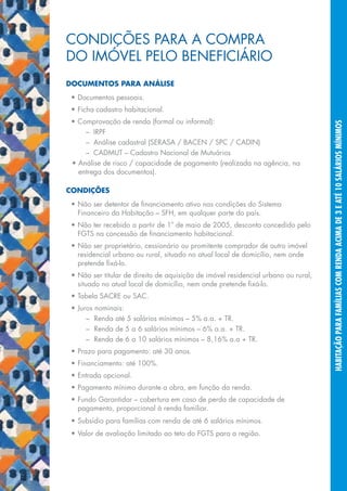 condições para a compra
     do imóvel pelo Beneficiário
     Documentos Para análise
      •	Documentos pessoais.
      •	Ficha cadastro habitacional.
      •	Comprovação de renda (formal ou informal):




                                                                                         habitação para famílias com renda acima de 3 e até 10 salários mínimos
       	 –	 IRPF
       	 –	 Análise cadastral (SERASA / BACEN / SPC / CADIN)
       	 –	 CADMUT – Cadastro Nacional de Mutuários
      •	Análise de risco / capacidade de pagamento (realizada na agência, na
        entrega dos documentos).

     Condições
      •	Não ser detentor de financiamento ativo nas condições do Sistema
        Financeiro da Habitação – SFH, em qualquer parte do país.
      •	Não ter recebido a partir de 1º de maio de 2005, desconto concedido pelo
        FGTS na concessão de financiamento habitacional.
      •	Não ser proprietário, cessionário ou promitente comprador de outro imóvel
        residencial urbano ou rural, situado no atual local de domicílio, nem onde
        pretende fixá-lo.
      •	Não ser titular de direito de aquisição de imóvel residencial urbano ou rural,
        situado no atual local de domicílio, nem onde pretende fixá-lo.
      •	Tabela SACRE ou SAC.
      •	Juros nominais:
       	 –	 Renda até 5 salários mínimos – 5% a.a. + TR.
       	 –	 Renda de 5 a 6 salários mínimos – 6% a.a. + TR.
       	 –	 Renda de 6 a 10 salários mínimos – 8,16% a.a + TR.
      •	Prazo para pagamento: até 30 anos.
      •	Financiamento: até 100%.
      •	Entrada opcional.
      •	Pagamento mínimo durante a obra, em função da renda.
      •	Fundo Garantidor – cobertura em caso de perda de capacidade de
        pagamento, proporcional à renda familiar.
      •	Subsídio para famílias com renda de até 6 salários mínimos.
      •	Valor de avaliação limitado ao teto do FGTS para a região.




18
 