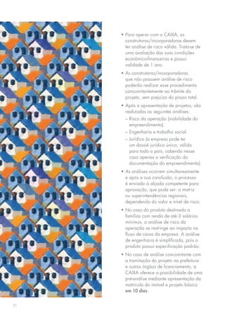 •	Para operar com a CAIXA, as
       construtoras/incorporadoras devem
       ter análise de risco válida. Trata-se de
       uma avaliação das suas condições
       econômico-financeiras e possui
       validade de 1 ano.
     •	As construtoras/incorporadoras
       que não possuem análise de risco
       poderão realizar esse procedimento
       concomitantemente ao trâmite do
       projeto, sem prejuízo do prazo total.
     •	Após a apresentação de projetos, são
       realizadas as seguintes análises:
       –	Risco da operação (viabilidade do
         empreendimento).
       –	Engenharia e trabalho social.
       –	Jurídica (a empresa pode ter
         um dossiê jurídico único, válido
         para todo o país, cabendo nesse
         caso apenas a verificação da
         documentação do empreendimento).
     •	As análises ocorrem simultaneamente
       e após a sua conclusão, o processo
       é enviado à alçada competente para
       aprovação, que pode ser: a matriz
       ou superintendências regionais,
       dependendo do valor e nível de risco.
     •	No caso do produto destinado a
       famílias com renda de até 3 salários
       mínimos, a análise de risco da
       operação se restringe ao impacto no
       fluxo de caixa da empresa. A análise
       de engenharia é simplificada, pois o
       produto possui especificação padrão.
     •	No caso de análise concomitante com
       a tramitação do projeto na prefeitura
       e outros órgãos de licenciamento, a
       CAIXA oferece a possibilidade de uma
       pré-análise mediante apresentação da
       matrícula do imóvel e projeto básico
       em 10 dias.


21
 