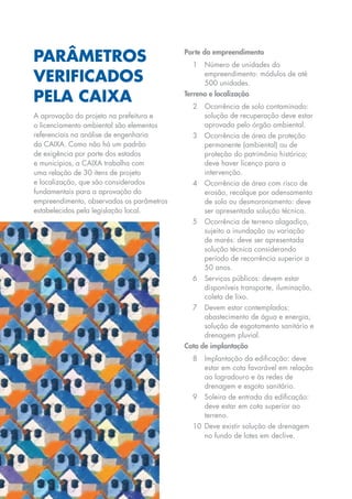 Parâmetros                                 Porte do empreendimento
                                                  1	 Número de unidades do

     verificados                                     empreendimento: módulos de até
                                                     500 unidades.

     pela caixa                                 Terreno e localização
                                                  2	 Ocorrência de solo contaminado:
     A aprovação do projeto na prefeitura e          solução de recuperação deve estar
     o licenciamento ambiental são elementos         aprovada pelo órgão ambiental.
     referenciais na análise de engenharia        3	 Ocorrência de área de proteção
     da CAIXA. Como não há um padrão                 permanente (ambiental) ou de
     de exigência por parte dos estados              proteção do patrimônio histórico:
     e municípios, a CAIXA trabalha com              deve haver licença para a
     uma relação de 30 itens de projeto              intervenção.
     e localização, que são considerados          4	 Ocorrência de área com risco de
     fundamentais para a aprovação do                erosão, recalque por adensamento
     empreendimento, observados os parâmetros        de solo ou desmoronamento: deve
     estabelecidos pela legislação local.            ser apresentada solução técnica.
                                                  5	 Ocorrência de terreno alagadiço,
                                                     sujeito a inundação ou variação
                                                     de marés: deve ser apresentada
                                                     solução técnica considerando
                                                     período de recorrência superior a
                                                     50 anos.
                                                  6	Serviços públicos: devem estar
                                                    disponíveis transporte, iluminação,
                                                    coleta de lixo.
                                                  7	 Devem estar contemplados:
                                                     abastecimento de água e energia,
                                                     solução de esgotamento sanitário e
                                                     drenagem pluvial.
                                                Cota de implantação
                                                  8	 Implantação da edificação: deve
                                                     estar em cota favorável em relação
                                                     ao logradouro e às redes de
                                                     drenagem e esgoto sanitário.
                                                  9	Soleira de entrada da edificação:
                                                    deve estar em cota superior ao
                                                    terreno.
                                                  10	 Deve existir solução de drenagem
                                                      no fundo de lotes em declive.




27
 