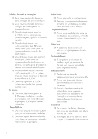 Taludes, desníveis e contenções               Privacidade
       11	 Deve haver contenção de aterro            21	 Prever laje ou forro nos banheiros.
           para proteção de terreno contíguo.        22	 Executar prolongamento da parede
       12	 Deve haver contenção de terreno               divisória em unidades geminadas
           contíguo em cota superior ao                  até o encontro com o telhado.
           empreendimento.                         Impermeabilidade
       13	 Ocorrência de talude superior             23	 Prever impermeabilização entre as
           a 1,00m: prever contenção ou                  fundações e as alvenarias, evitando
           proteção vegetal, quando a situação           contato direto da edificação com o
           permitir.                                     solo.
       14	 Ocorrência de talude com                Cobertura
           inclinação maior que 45º para
           aterro e 60º para corte: deve ser         24	 A cobertura deve contar com
           apresentada comprovação de                    telhado ou laje impermeabilizada
           estabilidade.                                 com manta.
       15	 Ocorrência de talude com desnível       Sustentabilidade
           maior que 3,00m: deve ser                 25	 É obrigatória a utilização de
           apresentada solução técnica com               madeira legal, proveniente de
           bermas, canaletas para drenagem e             floresta com manejo controlado
           demais estruturas de estabilização.           para empreendimentos.
       16	 Proximidade de talude: observar         Estacionamento
           distância da edificação ao pé ou
                                                     26	 Declividade em áreas de
           crista do talude maior que o desnível
                                                         estacionamento: deve ser inferior a 8%.
           e não inferior a 1,50m.
                                                     27	 Prever vias e acessos internos
       17	 Desníveis superiores a 1,50m
                                                         pavimentados para veículos e
           próximos a circulações:  prever
                                                         pedestres.
           guarda-corpo.
                                                     28	 Previsão de cobertura do solo:
     Pé-direito
                                                         utilizar brita para vagas de
       18	Observar pé-direito superior a                 estacionamento descoberto em
          2,20m para banheiros, cozinhas                 áreas planas e outra solução
          e circulações com forro rebaixado              adequada para terrenos com
          e garagens, 2,40m para demais                  declividade.
          ambientes.                               Segurança
     Acessibilidade
                                                     29	 Fechamento de divisas: deve ser
       19	Observar largura mínima de 0,80m               com muro ou alambrado com altura
          para portas externas das unidades.             mínima de 1,80m.
       20	 Observar regras de acessibilidade         30	 Iluminação de áreas comuns: deve
           para áreas de uso comum, unidades             compor o projeto das áreas comuns.
           habitacionais e garagens.




28
 