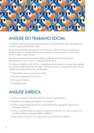 Análise do Trabalho Social
     O trabalho social é uma ação fundamental para a sustentabilidade das intervenções que
     envolvem população de baixa renda.
     No produto destinado a famílias com renda de até 3 salários mínimos é necessário o
     trabalho social nos empreendimentos em condomínio e está previsto um investimento
     de 0,5% sobre o valor da obra.
     Nos financiamentos com recursos do FGTS, o trabalho social está previsto em
     empreendimentos com valor da unidade de até R$ 40mil.
     A análise do trabalho social verifica o enquadramento do projeto nas regras do programa,
     visa garantir a efetividade da operação e consiste em avaliar a proposta de ações sociais
     integrantes do empreendimento, considerando:

      •	Capacitação para o convívio comunitário.
      •	Uso de equipamentos comunitários.
      •	Educação ambiental.
      •	Integração social.



     análise jurídica
      •	Verifica a situação jurídica da empresa e de seus representantes.
      •	Identifica riscos legais que impactem na operação.
      •	Verifica a regularidade do terreno do empreendimento, agregando segurança à
        transação imobiliária.
      •	Verifica a conformidade dos registros imobiliários existentes com vistas a assegurar a
        correta transferência da propriedade imobiliária.
      • Avalia eventuais passivos com repercussão na propriedade imobiliária.




29
 