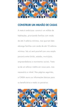 Construir um milhão de casas

A meta é ambiciosa: construir um milhão de

habitações, priorizando famílias com renda

de até 3 salários mínimos, mas que tam bém

abrange famílias com renda de até 10 salários

mínimos. Isto só será possível com uma ampla

parceria entre União, estados, municípios,

empreendedores e movimentos sociais. Trata-

se de um esforço inédito em nosso país, mas

necessário e viável. Nas páginas seguintes,

a CAIXA reuniu as informações básicas para

os beneficiários e todos os parceiros.
 