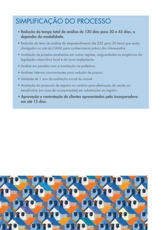 Simplificação do processo
     •	 Redução do tempo total de análise de 120 dias para 30 a 45 dias, a
       depender da modalidade.
     •	Redução de itens de análise do empreendimento (de 225 para 30 itens) que serão
       divulgados no site da CAIXA para conhecimento prévio dos interessados.
     •	Aceitação de projetos analisados em outras regiões, resguardadas as exigências da
       legislação urbanística local e da nova implantação.
     •	Análise em paralelo com a tramitação na prefeitura.
     •	Análises internas concomitantes para redução de prazos.
     •	Validade de 1 ano da avaliação inicial do imóvel.
     •	Aceitação do protocolo de registro no cartório para efetivação da venda ao
       beneficiário (no caso de incorporações) em substituição ao registro.
     •	Aprovação e contratação de clientes apresentados pela incorporadora
       em até 15 dias.




31
 
