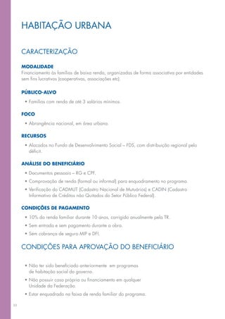 Habitação urbana

     caracterização

     Modalidade
     Financiamento às famílias de baixa renda, organizadas de forma associativa por entidades
     sem fins lucrativos (cooperativas, associações etc).

     Público-alvo

      •	Famílias com renda de até 3 salários mínimos.

     Foco

      •	Abrangência nacional, em área urbana.

     RECURSOS

      •	Alocados no Fundo de Desenvolvimento Social – fds, com distribuição regional pelo
        déficit.

     Análise do beneficiário

      •	Documentos pessoais – RG e CPF.
      •	Comprovação de renda (formal ou informal) para enquadramento no programa.
      •	Verificação do CADMUT (Cadastro Nacional de Mutuários) e CADIN (Cadastro
        Informativo de Créditos não Quitados do Setor Público Federal).

     Condições de pagamento

      •	10% da renda familiar durante 10 anos, corrigido anualmente pela TR.
      •	Sem entrada e sem pagamento durante a obra.
      •	Sem cobrança de seguro MIP e DFI.


     Condições para aprovação do Beneficiário

      •	Não ter sido beneficiado anteriormente  em programas
        de habitação social do governo.
      •	Não possuir casa própria ou financiamento em qualquer
        Unidade da Federação.
      •	Estar enquadrado na faixa de renda familiar do programa.

33
 