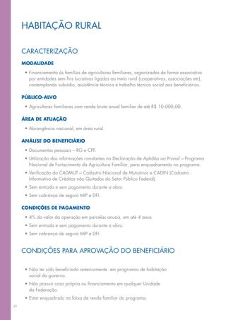 habitação rural

     caracterização
     Modalidade

      •	Financiamento às famílias de agricultores familiares, organizadas de forma associativa
        por entidades sem fins lucrativos ligadas ao meio rural (cooperativas, associações etc),
        contemplando subsídio, assistência técnica e trabalho técnico social aos beneficiários.

     Público-alvo

      •	Agricultores familiares com renda bruta anual familiar de até R$ 10.000,00.

     área de atuação

      •	Abrangência nacional, em área rural.

     Análise do beneficiário

      •	Documentos pessoais – RG e CPF.
      •	Utilização das informações constantes na Declaração de Aptidão ao Pronaf – Programa
        Nacional de Fortacimento da Agricultura Familiar, para enquadramento no programa.
      •	Verificação do CADMUT – Cadastro Nacional de Mutuários e CADIN (Cadastro
        Informativo de Créditos não Quitados do Setor Público Federal).
      •	Sem entrada e sem pagamento durante a obra.
      •	Sem cobrança de seguro MIP e DFI.

     CONDIÇÕES DE PAGAMENTO

      •	4% do valor da operação em parcelas anuais, em até 4 anos.
      •	Sem entrada e sem pagamento durante a obra.
      •	Sem cobrança de seguro mip e dfi.


     Condições para aprovação do Beneficiário

      •	Não ter sido beneficiado anteriormente  em programas de habitação
        social do governo.
      •	Não possuir casa própria ou financiamento em qualquer Unidade
        da Federação.
      •	Estar enquadrado na faixa de renda familiar do programa.
35
 