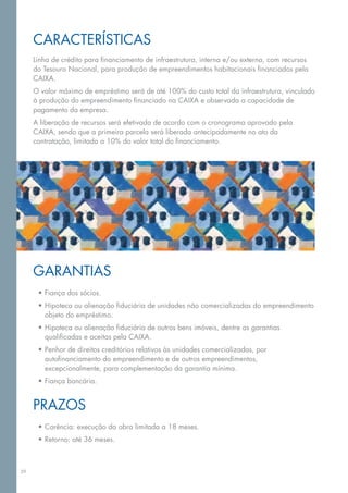 Características
     Linha de crédito para financiamento de infraestrutura, interna e/ou externa, com recursos
     do Tesouro Nacional, para produção de empreendimentos habitacionais financiados pela
     CAIXA.
     O valor máximo de empréstimo será de até 100% do custo total da infraestrutura, vinculado
     à produção do empreendimento financiado na CAIXA e observada a capacidade de
     pagamento da empresa.
     A liberação de recursos será efetivada de acordo com o cronograma aprovado pela
     CAIXA, sendo que a primeira parcela será liberada antecipadamente no ato da
     contratação, limitada a 10% do valor total do financiamento.




     Garantias 
      •	Fiança dos sócios.
      •	Hipoteca ou alienação fiduciária de unidades não comercializadas do empreendimento
        objeto do empréstimo.
      •	Hipoteca ou alienação fiduciária de outros bens imóveis, dentre as garantias
        qualificadas e aceitas pela caixa.
      •	Penhor de direitos creditórios relativos às unidades comercializadas, por
        autofinanciamento do empreendimento e de outros empreendimentos,
        excepcionalmente, para complementação da garantia mínima.
      •	Fiança bancária.


     Prazos
      •	Carência: execução da obra limitada a 18 meses.
      •	Retorno: até 36 meses.



39
 