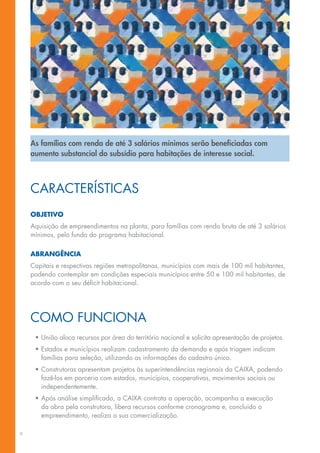 As famílias com renda de até 3 salários mínimos serão beneficiadas com
    aumento substancial do subsídio para habitações de interesse social.



    Características
    Objetivo
    Aquisição de empreendimentos na planta, para famílias com renda bruta de até 3 salários
    mínimos, pelo fundo do programa habitacional.

    Abrangência
    Capitais e respectivas regiões metropolitanas, municípios com mais de 100 mil habitantes,
    podendo contemplar em condições especiais municípios entre 50 e 100 mil habitantes, de
    acordo com o seu déficit habitacional.




    Como Funciona
     •	União aloca recursos por área do território nacional e solicita apresentação de projetos.
     •	Estados e municípios realizam cadastramento da demanda e após triagem indicam
       famílias para seleção, utilizando as informações do cadastro único.
     •	Construtoras apresentam projetos às superintendências regionais da CAIXA, podendo
       fazê-los em parceria com estados, municípios, cooperativas, movimentos sociais ou
       independentemente.
     •	Após análise simplificada, a CAIXA contrata a operação, acompanha a execução
       da obra pela construtora, libera recursos conforme cronograma e, concluído o
       empreendimento, realiza a sua comercialização.

6
 