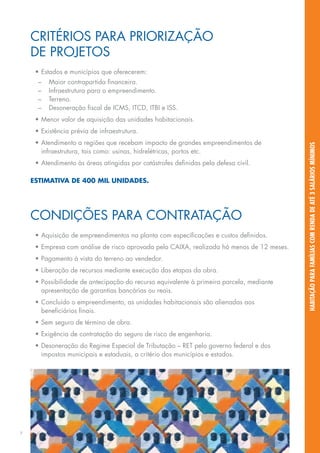 CRITÉRIOS Para PRIORIZAÇÃO
    DE PROJETOS
     •	Estados e municípios que oferecerem:
      –	   Maior contrapartida financeira.
      –	   Infraestrutura para o empreendimento.
      –	   Terreno.
      –	   Desoneração fiscal de ICMS, ITCD, ITBI e ISS.
     •	Menor valor de aquisição das unidades habitacionais.
     •	Existência prévia de infraestrutura.
     •	Atendimento a regiões que recebam impacto de grandes empreendimentos de




                                                                                           habitação para famílias com renda de até 3 salários mínimos
       infraestrutura, tais como: usinas, hidrelétricas, portos etc.
     •	Atendimento às áreas atingidas por catástrofes definidas pela defesa civil.

    Estimativa de 400 mil unidades.




    Condições para contratação
     •	Aquisição de empreendimentos na planta com especificações e custos definidos.
     •	Empresa com análise de risco aprovada pela CAIXA, realizada há menos de 12 meses.
     •	Pagamento à vista do terreno ao vendedor.
     •	Liberação de recursos mediante execução das etapas da obra.
     •	Possibilidade de antecipação do recurso equivalente à primeira parcela, mediante
       apresentação de garantias bancárias ou reais.
     •	Concluído o empreendimento, as unidades habitacionais são alienadas aos
       beneficiários finais.
     •	Sem seguro de término de obra.
     •	Exigência de contratação do seguro de risco de engenharia.
     •	Desoneração do Regime Especial de Tributação – RET pelo governo federal e dos
       impostos municipais e estaduais, a critério dos municípios e estados.




7
 