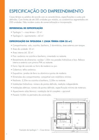 Especificação do empreendimento
    Casas térreas ou prédios de acordo com as características, especificações e custos pré-
    definidos. Com limites de até 500 unidades por módulo, ou condomínios segmentados em
    250 unidades. Não incidem custos de comercialização e incorporação.

    Referencial de especificação

     •	Tipologia 1 – casa térrea – 35 m2.
     •	Tipologia 2 – apartamento – 42 m2.

    ESPECIFICAÇÃO DA TIPOLOGIA 1 (CASA térrea com 35 m2)

     •	Compartimentos: sala, cozinha, banheiro, 2 dormitórios, área externa com tanque.
     •	Área da unidade: 35 m2.
     •	Área interna útil: 32 m2.
     •	Piso: cerâmico na cozinha e banheiro, cimentado no restante.
     •	Revestimento de alvenarias: azulejo 1,50m nas paredes hidráulicas e box. Reboco
       interno e externo com pintura PVA no restante.
     •	Forro: laje de concreto ou forro de madeira ou pvc.
     •	Cobertura: telha cerâmica.
     •	Esquadrias: janelas de ferro ou alumínio e portas de madeira.
     •	Dimensões dos compartimentos: compatível com mobiliário mínimo.
     •	Pé-direito: 2,20m na cozinha e banheiro, 2,50m no restante.
     •	Instalações hidráulicas: número de pontos definido, medição independente.
     •	Instalações elétricas: número de pontos definido, especificação mínima de materiais.
     •	Aquecimento solar/térmico: instalação de kit completo – opcional.
     •	Passeio: 0,50m no perímetro da construção.




               Exemplo da tipologia 1 – Casa térrea

8
 