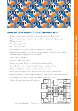 Especificação da tipologia 2 (apartamento com 42 m2)




                                                                                              habitação para famílias com renda de até 3 salários mínimos
     •	Compartimentos: sala, cozinha, área de serviço, banheiro, 2 dormitórios.
     •	Prédio: 4 pavimentos, 16 apartamentos por bloco – opção: até 5 pavimentos e
       20 apartamentos.
     •	Área da unidade: 42m2.
     •	Área interna útil: 37 m².
     •	Piso: cerâmico na cozinha e banheiro, cimentado no restante.
     •	Revestimento de alvenarias: azulejo 1,50m nas paredes hidráulicas e box. Reboco
       interno e externo com pintura PVA no restante.
     •	Forro: laje de concreto.
     •	Cobertura: telha fibrocimento.
     •	Esquadrias: janelas de ferro ou alumínio e portas de madeira.
     •	Dimensões dos compartimentos: compatível com mobiliário mínimo.
     •	Pé-direito: 2,20m na cozinha e banheiro, 2,40m no restante.
     •	Instalações hidráulicas: número de pontos definido, medição independente.
     •	Instalações elétricas: número de pontos definido, especificação mínima de materiais.
     •	Aquecimento solar/térmico: instalação de kit completo – opcional.
     •	Passeio: 0,50m no perímetro da construção.




              Exemplo da tipologia 2 – Apartamento

9
 