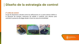 2° anillo de control:
Grupo de dispositivos ubicado contra las edificaciones en su parte exterior. Refiere a
la ubicación de trampas, estaciones de cebado o cualquier otro efectivo para
controlar la presencia de plagas desde o hacia las zonas de sensibilidad
 