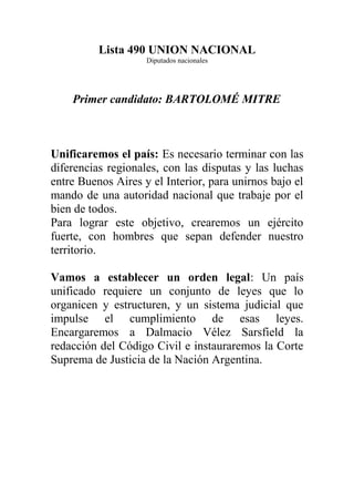 Lista 490 UNION NACIONAL
Diputados nacionales
Primer candidato: BARTOLOMÉ MITRE
Unificaremos el país: Es necesario terminar con las
diferencias regionales, con las disputas y las luchas
entre Buenos Aires y el Interior, para unirnos bajo el
mando de una autoridad nacional que trabaje por el
bien de todos.
Para lograr este objetivo, crearemos un ejército
fuerte, con hombres que sepan defender nuestro
territorio.
Vamos a establecer un orden legal: Un país
unificado requiere un conjunto de leyes que lo
organicen y estructuren, y un sistema judicial que
impulse el cumplimiento de esas leyes.
Encargaremos a Dalmacio Vélez Sarsfield la
redacción del Código Civil e instauraremos la Corte
Suprema de Justicia de la Nación Argentina.
 