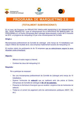 M


             PROGRAMA DE MARQUETING 2.0
                          (TOTALMENT SUBVENCIONAT)

En el marc del Programa de PROJECTES SINGULARS MUNICIPALS DE DINAMITZACIÓ
DEL TEIXIT PRODUCTIU i amb el cofinançament de la DIPUTACIÓ DE BARCELONA i de
PROCORNELLÀ, el Centre d’Empreses Baix Llobregat desenvoluparà a partir del 2 d’octubre
de 2012 un programa de màrqueting 2.0 per a les microempreses de Cornellà.

Dirigit a:

Microempreses preferentment de Cornellà de Llobregat amb menys de 10 treballadors que
vulguin millorar els resultats de la seva empresa implementant accions de màrqueting 2.0.

El nombre màxim de participants és de 10 empreses que se seleccionaran segons la seva
idoneïtat i ordre d’inscripció.


Objectiu:

       -     Millorar el nostre negoci a Internet.

       -     Conèixer les claus del màrqueting 2.0.

Requisits:

       Per a participar és necessari:

       -     Ser una microempresa preferentment de Cornellà de Llobregat amb menys de 10
             treballadors.
       -     Superar l’entrevista de selecció que es realitzarà amb cita prèvia al Centre
             d’Empreses de Cornellà de Llobregat el 26 i 27 de setembre.
       -     Presentar la Sol·licitud d’Inscripció que es recollirà i omplirà el dia de l’entrevista de
             selecció.
       -     Trobar-se al corrent de pagament amb les administracions públiques (AEAT, SS,
             etc.)
 