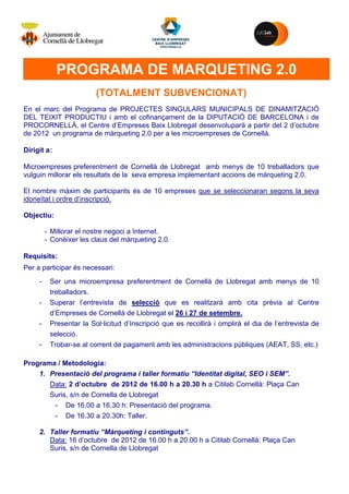 M


             PROGRAMA DE MARQUETING 2.0
                         (TOTALMENT SUBVENCIONAT)
En el marc del Programa de PROJECTES SINGULARS MUNICIPALS DE DINAMITZACIÓ
DEL TEIXIT PRODUCTIU i amb el cofinançament de la DIPUTACIÓ DE BARCELONA i de
PROCORNELLÀ, el Centre d’Empreses Baix Llobregat desenvoluparà a partir del 2 d’octubre
de 2012 un programa de màrqueting 2.0 per a les microempreses de Cornellà.

Dirigit a:

Microempreses preferentment de Cornellà de Llobregat amb menys de 10 treballadors que
vulguin millorar els resultats de la seva empresa implementant accions de màrqueting 2.0.

El nombre màxim de participants és de 10 empreses que se seleccionaran segons la seva
idoneïtat i ordre d’inscripció.

Objectiu:

         - Millorar el nostre negoci a Internet.
         - Conèixer les claus del màrqueting 2.0.

Requisits:
Per a participar és necessari:
     -    Ser una microempresa preferentment de Cornellà de Llobregat amb menys de 10
          treballadors.
     -    Superar l’entrevista de selecció que es realitzarà amb cita prèvia al Centre
          d’Empreses de Cornellà de Llobregat el 26 i 27 de setembre.
     -    Presentar la Sol·licitud d’Inscripció que es recollirà i omplirà el dia de l’entrevista de
          selecció.
     -    Trobar-se al corrent de pagament amb les administracions públiques (AEAT, SS, etc.)

Programa / Metodologia:
    1. Presentació del programa i taller formatiu “Identitat digital, SEO i SEM”.
       Data: 2 d’octubre de 2012 de 16.00 h a 20.30 h a Citilab Cornellà: Plaça Can
       Suris, s/n de Cornella de Llobregat
        - De 16.00 a 16.30 h: Presentació del programa.
        - De 16.30 a 20.30h: Taller.

     2. Taller formatiu “Màrqueting i continguts”.
        Data: 16 d’octubre de 2012 de 16.00 h a 20.00 h a Citilab Cornellà: Plaça Can
        Suris, s/n de Cornella de Llobregat
 