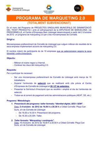 M




             PROGRAMA DE MARQUETING 2.0
                         (TOTALMENT SUBVENCIONAT)
En el marc del Programa de PROJECTES SINGULARS MUNICIPALS DE DINAMITZACIÓ
DEL TEIXIT PRODUCTIU i amb el cofinançament de la DIPUTACIÓ DE BARCELONA i de
PROCORNELLÀ, el Centre d’Empreses Baix Llobregat desenvoluparà a partir del 2 d’octubre
de 2012 un programa de màrqueting 2.0 per a les microempreses de Cornellà.

Dirigit a:

Microempreses preferentment de Cornellà de Llobregat que vulguin millorar els resultats de la
seva empresa implementant accions de màrqueting 2.0.

El nombre màxim de participants és de 10 empreses que se seleccionaran segons la seva
idoneïtat i ordre d’inscripció.

Objectiu:

         - Millorar el nostre negoci a Internet.
         - Conèixer les claus del màrqueting 2.0.

Requisits:
Per a participar és necessari:
     -    Ser una microempresa preferentment de Cornellà de Llobregat amb menys de 10
          treballadors.
     -    Superar l’entrevista de selecció que es realitzarà amb cita prèvia al Centre
          d’Empreses de Cornellà de Llobregat el 26 i 27 de setembre.
     -    Presentar la Sol·licitud d’Inscripció que es recollirà i omplirà el dia de l’entrevista de
          selecció.
     -    Trobar-se al corrent de pagament amb les administracions públiques (AEAT, SS, etc.)

Programa / Metodologia:
    1. Presentació del programa i taller formatiu “Identitat digital, SEO i SEM”.
       Data: 2 d’octubre de 2012 de 16.00 h a 20.30 h a Citilab Cornellà: Plaça Can
       Suris, s/n de Cornella de Llobregat
        - De 16.00 a 16.30 h: Presentació del programa.
        - De 16.30 a 20.30h: Taller.

     2. Taller formatiu “Màrqueting i continguts”.
        Data: 16 d’octubre de 2012 de 16.00 h a 20.00 h a Citilab Cornellà: Plaça Can
        Suris, s/n de Cornella de Llobregat
 