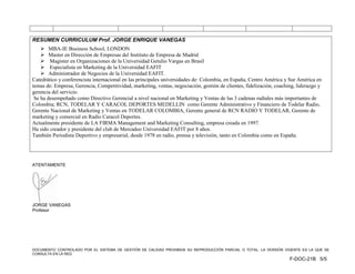 RESUMEN CURRICULUM Prof. JORGE ENRIQUE VANEGAS
     MBA-IE Business School, LONDON
     Master en Dirección de Empresas del Instituto de Empresa de Madrid
     Magister en Organizaciones de la Universidad Getulio Vargas en Brasil
     Especialista en Marketing de la Universidad EAFIT
     Administrador de Negocios de la Universidad EAFIT.
Catedrático y conferencista internacional en las principales universidades de: Colombia, en España, Centro América y Sur América en
temas de: Empresa, Gerencia, Competitividad, marketing, ventas, negociación, gestión de clientes, fidelización, coaching, liderazgo y
gerencia del servicio.
 Se ha desempeñado como Directivo Gerencial a nivel nacional en Marketing y Ventas de las 3 cadenas radiales más importantes de
Colombia; RCN, TODELAR Y CARACOL DEPORTES MEDELLIN como Gerente Administrativo y Financiero de Todelar Radio,
Gerente Nacional de Marketing y Ventas en TODELAR COLOMBIA, Gerente general de RCN RADIO Y TODELAR, Gerente de
marketing y comercial en Radio Caracol Deportes.
Actualmente presidente de LA FIRMA Management and Marketing Consulting, empresa creada en 1997.
Ha sido creador y presidente del club de Mercadeo Universidad EAFIT por 8 años.
También Periodista Deportivo y empresarial, desde 1978 en radio, prensa y televisión, tanto en Colombia como en España.




ATENTAMENTE




JORGE VANEGAS
Profesor




DOCUMENTO CONTROLADO POR EL SISTEMA DE GESTIÓN DE CALIDAD PROHIBIDA SU REPRODUCCIÓN PARCIAL O TOTAL. LA VERSIÓN VIGENTE ES LA QUE SE
CONSULTA EN LA RED.
                                                                                                                      F-DOC-21B 5/5
 