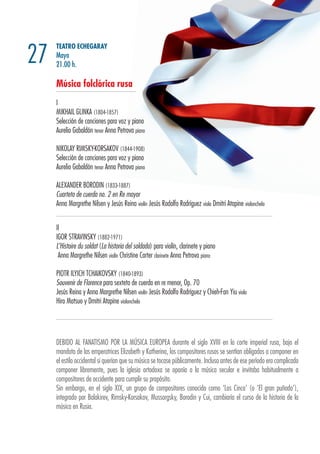 TEATRO ECHEGARAY
Mayo
21.00 h.
Música folclórica rusa
I
MIKHAIL GLINKA (1804-1857)
Selección de canciones para voz y piano
Aurelio Gabaldón tenor Anna Petrova piano
NIKOLAY RIMSKY-KORSAKOV (1844-1908)
Selección de canciones para voz y piano
Aurelio Gabaldón tenor Anna Petrova piano
ALEXANDER BORODIN (1833-1887)
Cuarteto de cuerda no. 2 en Re mayor
Anna Margrethe Nilsen y Jesús Reina violín Jesús Rodolfo Rodríguez viola Dmitri Atapine violonchelo
II
IGOR STRAVINSKY (1882-1971)
L’Histoire du soldat (La historia del soldado) para violín, clarinete y piano
Anna Margrethe Nilsen violín Christine Carter clarinete Anna Petrova piano
PIOTR ILYICH TCHAIKOVSKY (1840-1893)
Souvenir de Florence para sexteto de cuerda en re menor, Op. 70
Jesús Reina y Anna Margrethe Nilsen violín Jesús Rodolfo Rodríguez y Chieh-Fan Yiu viola
Hiro Matsuo y Dmitri Atapine violonchelo
27
DEBIDO AL FANATISMO POR LA MÚSICA EUROPEA durante el siglo XVIII en la corte imperial rusa, bajo el
mandato de las emperatrices Elizabeth y Katherina, los compositores rusos se sentían obligados a componer en
el estilo occidental si querían que su música se tocase públicamente. Incluso antes de ese período era complicado
componer libremente, pues la iglesia ortodoxa se oponía a la música secular e invitaba habitualmente a
compositores de occidente para cumplir su propósito.
Sin embargo, en el siglo XIX, un grupo de compositores conocido como ‘Los Cinco’ (o ‘El gran puñado’),
integrado por Balakirev, Rimsky-Korsakov, Mussorgsky, Borodin y Cui, cambiaría el curso de la historia de la
música en Rusia.
 