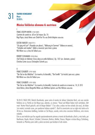 TEATRO ECHEGARAY
Mayo
20.00 h.
Música folclórica alemana & austríaca
I
FRANZ JOSEPH HAYDN (1732-1809)
Cuarteto de cuerda no. 60 en Sol mayor, Op. 76
Regi Papa y Jesús Reina violín Chieh-Fan Yiu viola Dmitri Atapine violonchelo
GUSTAV MAHLER (1860-1911)
“Ich ging mit Lust” (Paseaba con placer), “Ablösung im Sommer” (Relevo en verano),
“Scheiden und meiden” (Adiós y renuncia) para tenor y piano
Nils Nilsen tenor y Josu de Solaun piano
ROBERT SCHUMANN (1810-1856)
Fünf Stücke im Volkston (Cinco obras en estilo folclórico), Op. 102 (arr. clarinete y piano)
Christine Carter clarinete Christopher Schmitt piano
II
FRANZ SCHUBERT (1797-1828)
“Der Tod un das Mädchen” (La muerte y la doncella), “Die Forelle” (La trucha) para voz y piano
Nils Nilsen tenor Josu de Solaun piano
FRANZ SCHUBERT (1797-1828)
“Der Tod un das Mädchen” (La muerte y la doncella) Cuarteto de cuerda en re menor no. 14, D. 810
Jesús Reina y Anna Margrethe Nilsen violín Matthew Lipman viola Hiro Matsuo violonchelo
31
YA EN EL SIGLO XVII, Dietrich Buxtehude, quien sería el mentor de Johann Sebastian Bach, usó una canción
folclórica en su Partita en Sol Mayor que, además, es cómica: “Kraut und Rüben haben mich vertrieben, hätt
mein’ Mutter Fleisch gekocht, wär ich länger blieben” (“Las coles y nabos me han echado [de casa], de haber
[mi madre] cocinado carne, por quedarme hubiese optado”). Bach lo canonizaría casi un siglo más tarde en la
30 de sus Variaciones Goldberg, también en Sol Mayor, usando, entre otras canciones folclóricas, esta misma
melodía.
Ésta es una tradición que fue seguida apasionadamente primero a través de Buxtehude y Bach y, más tarde, por
Beethoven, Haydn, Mozart, Schubert, Schumann, Brahms, Mahler, Strauss, Wagner e incluso Berg y Schönberg,
teniendo su Phantasy para violín y piano secciones que bordean el vals vienés.
 