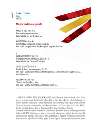 TEATRO CERVANTES
Junio
19.00 h.
Música folclórica española
I
MANUEL DE FALLA (1876-1946)
Siete canciones populares españolas
Aurelio Gabaldón tenor Josu de Solaun piano
JOAQUÍN TURINA (1882-1949)
Scene Andalouse para quinteto con piano y viola solo
Jesús Rodolfo Rodríguez viola solo Jesús Reina y Anna Margrethe Nilsen violín
II
DMITRI SHOSTAKOVICH (1906-1975)
Selección de canciones españolas, Op. 100 (I, II y III)
Aurelio Gabaldón tenor Christopher Schmitt piano
ENRIQUE GRANADOS (1867-1916)
Quinteto de piano y cuerda en sol menor, Op. 49
Jesús Reina y Anna Margrethe Nilsen violín Matthew Lipman viola Carmen María Elena González violonchelo
Josu de Solaun piano
PABLO SARASATE (1844-1908)
“Navarra” para dos violines y piano
Jesús Reina y Anna Margrethe Nilsen violín Christopher Schmitt piano
1
LA MÚSICA DE ESPAÑA Y, SOBRE TODO, EL FLAMENCO, ha sido fuente de inspiración para la música clásica
y el jazz en todo el mundo. Desde Scarlatti a Bizet, Debussy, Saint-Saëns o Ravel, e incluso Shostakovich, se
sintieron fascinados por esos giros y ritmos aflamencados, por el carácter del modo frigio y el cante jondo. En
España son incontables los compositores que incluyen el flamenco y el folclore español en su música: Albéniz,
De Falla, Granados, Mompou, Jesús de Monasterio, Rodrigo, Turina, Sarasate y un largo etc.
Considerado Patrimonio Cultural Inmaterial de la Humanidad, el flamenco como se conoce hoy proviene de
finales del siglo XVIII. Sin embargo, sus raíces se remontan a la cultura gitana y andalusí. Hay varias teorías del
origen del nombre ‘flamenco’. Una se basa en el ave, justificándose en el parecido del baile con los movimientos
de este animal o, según Marcus Schneider, porque el modo frigio (la escala principal usada en este género
 