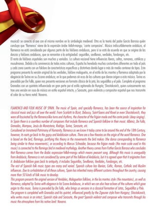 musical) se conecta al ave con el mismo nombre en la simbología medieval. Otra es la teoría del padre García Barroso quién
concluye que ‘flamenco’ viene de la expresión árabe fellah-mangu, ‘cante campesino’. Música indiscutiblemente andaluza, el
flamenco no está considerado por algunos parte de los folclores andaluces, pero sí se está de acuerdo en que se origina de las
danzas y folclores andaluces, que se remontan a la antigüedad: seguirillas, sevillanas, verdiales, fandangos, etc.
El resto de folclores españoles son muchos y variados. La cultura nacional tiene influencias íberas, celtas, romanas, católicas y
musulmanas. Debido a la convivencia de todas estas culturas, España ha heredado muchas costumbres diferentes en todo el país
y cada zona cuenta con un folclore de características específicas y distintivas dando lugar a más de medio centenar de tipos. Este
programa presenta la versión original de los verdiales, folclore malagueño, en el estilo de los montes y flamenco adaptado por la
elegancia de Turina en su Escena andaluza, en la que podemos oír ecos de las culturas que dieron origen a esta música. Turina es
precedido por De Falla, quien nos presenta versiones en formato clásico de la jota, las seguidillas y el polo. Completa el programa
Granados con un quinteto influenciado en gran parte por el estilo agitanado de Hungría; Shostakovich, quien curiosamente nos
trae una versión en ruso de música en estilo español intacto, y Sarasate, gran violinista y compositor español que nos transmite
el color de su tierra natal: Navarra.
FLAMENCO AND FOLK MUSIC OF SPAIN. The music of Spain, and specially flamenco, has been the source of inspiration for
classical music and jazz all over the world. From Scarlatti to Bizet, Debussy, Saint-Saens and Ravel or even Shostakovich, they
were all fascinated by the flamenco-like turns and rhythms, the character of the frigian mode and the cante jondo (deep singing).
In Spain there is a countless number of composers that include flamenco and Spanish folklore in their music: Albéniz, De Falla,
Granados, Mompou, Jesús de Monasterio, Rodrigo, Turina, Sarasate, etc.
Considered an Inmaterial Patrimony of Humanity, flamenco as we know it today came to be around the end of the 18th Century,
however, its roots go back to the gypsy and Andalusian culture. There are a few theories on the origin of the word flamenco. One
is based on the bird, flamingo, justifying this theory in the movements the bird makes (the dance corresponding to flamenco
being similar to these movements), or according to Marcus Schneider, because the frigian mode (the main scale used in this
music) is connected to the flamingo bird in medieval mythology. Another theory comes from Father García Barroso who concludes
that flamenco comes from the Arabic expression fellah-mangu which means peasant song. Although this music is unarguably
from Andalucía, flamenco is not considered by some part of the folklore of Andalucía, but it is agreed upon that it originates from
it. Andalusian folklore goes back to antiquity, it includes Seguirillas, Sevillanas, Verdiales, Fandangos, etc.
The rest of Spanish folk music types are many and varied. Spanish culture has Iberian, Celtic, Roman, Catholic and Muslim
influences. Due to co-habitation of all these cultures, Spain has inherited many different customs throughout the country, causing
more than 50 kinds of folk music to develop.
This program presents the original version of Veridales, Malagueñan folklore, in the los montes style (the mountains), as well as
flamenco, adapted by Turina with elegance in his Scene Andalouse, in which we can also hear echoes of the cultures which gave
origin to this music. Turina is preceded by De Falla, who brings us versions in a classical formation of Jotas, Seguidillas y Polo.
The program is completed with Granados and his quintet, influenced greatly by the Zigeuner style from Hungary; Shostakovich,
who writes music in an intact, Spanish style and Sarasate, the great Spanish violinist and composer who transmits through his
music the atmosphere from his native land: Navarra.
 