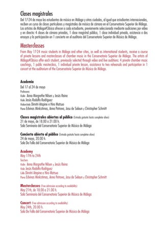 Clases magistrales
Del 17-24 de mayo los estudiantes de música en Málaga y otras ciudades, al igual que estudiantes internacionales,
reciben un curso de clases particulares y magistrales de música de cámara en el Conservatorio Superior de Málaga.
Los artistas de Málaga#Clásica ofrecen a cada estudiante, previamente seleccionado mediante audiciones por vídeo
y en directo: 4 clases de cámara privadas, 1 clase magistral pública, 1 clase individual privada, asistencia a dos
ensayos y la participación en 1 concierto en el auditorio del Conservatorio Superior de Música de Málaga.
Masterclasses
From May 17-24 music students in Málaga and other cities, as well as international students, receive a course
of private lessons and masterclasses of chamber music in the Conservatorio Superior de Málaga. The artists of
Málaga#Clásica offer each student, previously selected through video and live auditions: 4 private chamber music
coachings, 1 public masterclass, 1 individual private lesson, assistance to two rehearsals and participation in 1
concert at the auditorium of the Conservatorio Superior de Música de Málaga.
Academia
Del 17 al 24 de mayo
Profesores
Violín Anna Margrethe Nilsen y Jesús Reina
Viola Jesús Rodolfo Rodríguez
Violonchelo Dimitri Atapine e Hiro Matsuo
Piano Edvinas Minkstimas, Anna Petrova, Josu de Solaun y Christopher Schmitt
Clases magistrales abiertas al público (Entrada gratuita hasta completar aforo)
21 de mayo, de 18.00 a 21.00 h.
Sala Seminario del Conservatorio Superior de Música de Málaga
Concierto abierto al público (Entrada gratuita hasta completar aforo)
24 de mayo, 20.00 h.
Sala De Falla del Conservatorio Superior de Música de Málaga
Academy
May 17th to 24th
Teachers
Violin Anna Margrethe Nilsen y Jesús Reina
Viola Jesús Rodolfo Rodríguez
Cello Dimitri Atapine e Hiro Matsuo
Piano Edvinas Minkstimas, Anna Petrova, Josu de Solaun y Christopher Schmitt
Masterclasses (Free admission according to availability)
May 21th, de 18.00 a 21.00 h.
Sala Seminario del Conservatorio Superior de Música de Málaga
Concert (Free admission according to availability)
May 24th, 20.00 h.
Sala De Falla del Conservatorio Superior de Música de Málaga
 