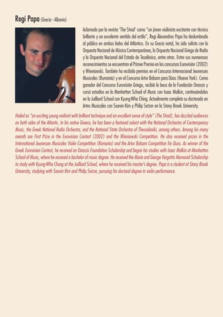 Regi Papa(Grecia - Albania)
Aclamado por la revista ‘The Strad’ como “un jóven violinista excitante con técnica
brillante y un excelente sentido del estilo”, Regi Álexandros Papa ha deslumbrado
al público en ambos lados del Atlántico. En su Grecia natal, ha sido solista con la
Orquesta Nacional de Música Contemporánea, la Orquesta Nacional Griega de Radio
y la Orquesta Nacional del Estado de Tesalónica, entre otras. Entre sus numerosos
reconocimientos se encuentran el Primer Premio en los concursos Eurovisión (2002)
y Wieniawski. También ha recibido premios en el Concurso Internacional Jeunesses
Musicales (Rumanía) y en el Concurso Artur Balsam para Dúos (Nueva York). Como
ganador del Concurso Eurovisión Griego, recibió la beca de la Fundación Onassis y
cursó estudios en la Manhattan School of Music con Isaac Malkin, continuándolos
en la Juilliard School con Kyung-Wha Ching. Actualmente completa su doctorado en
Artes Musicales con Soovin Kim y Philip Setzer en la Stony Brook University.
Hailed as “an exciting young violinist with brilliant technique and an excellent sense of style” (The Strad), has dazzled audiences
on both sides of the Atlantic. In his native Greece, he has been a featured soloist with the National Orchestra of Contemporary
Music, the Greek National Radio Orchestra, and the National State Orchestra of Thessaloniki, among others. Among his many
awards are First Prize in the Eurovision Contest (2002) and the Wieniawski Competition. He also received prizes in the
International Jeunesses Musicales Violin Competition (Romania) and the Artur Balsam Competition for Duos. As winner of the
Greek Eurovision Contest, he received an Onassis Foundation Scholarship and began his studies with Isaac Malkin at Manhattan
School of Music, where he received a bachelor of music degree. He received the Marie and George Vergottis Memorial Scholarship
to study with Kyung-Wha Chung at the Juilliard School, where he received his master’s degree. Papa is a student at Stony Brook
University, studying with Soovin Kim and Philip Setzer, pursuing his doctoral degree in violin performance.
 