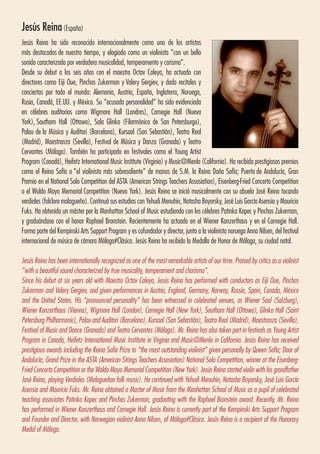 Jesús Reina(España)
Jesús Reina ha sido reconocido internacionalmente como uno de los artistas
más destacados de nuestro tiempo, y elogiado como un violinista “con un bello
sonido caracterizado por verdadera musicalidad, temperamento y carisma”. 
Desde su debut a los seis años con el maestro Octav Caleya, ha actuado con
directores como Eiji Oue, Pinchas Zukerman y Valery Gergiev, y dado recitales y
conciertos por todo el mundo: Alemania, Austria, España, Inglaterra, Noruega,
Rusia, Canadá, EE.UU. y México. Su “acusada personalidad” ha sido evidenciada
en célebres auditorios como Wigmore Hall (Londres), Carnegie Hall (Nueva
York), Southam Hall (Ottawa), Sala Glinka (Filarmónica de San Petersburgo),
Palau de la Música y Auditori (Barcelona), Kursaal (San Sebastián), Teatro Real
(Madrid), Maestranza (Sevilla), Festival de Música y Danza (Granada) y Teatro
Cervantes (Málaga). También ha participado en festivales como el Young Artist
Program (Canadá), Heifetz International Music Institute (Virginia) y Music@Menlo (California). Ha recibido prestigiosos premios
como el Reina Sofía a “el violinista más sobresaliente” de manos de S.M. la Reina Doña Sofía; Puerta de Andalucía, Gran
Premio en el National Solo Competition del ASTA (American Strings Teachers Assosiation), Eisenberg-Fried Concerto Competition
o el Waldo Mayo Memorial Competition (Nueva York). Jesús Reina se inició musicalmente con su abuelo José Reina tocando
verdiales (folclore malagueño). Continuó sus estudios con Yehudi Menuhin, Natasha Boyarsky, José Luis García Asensio y Mauricio
Fuks. Ha obtenido un máster por la Manhattan School of Music estudiando con los célebres Patinka Kopec y Pinchas Zukerman,
y graduándose con el honor Raphael Bronstein. Recientemente ha actuado en el Wiener Konzerthaus y en el Carnegie Hall.
Forma parte del Kempinski Arts Support Program y es cofundador y director, junto a la violinista noruega Anna Nilsen, del festival
internacional de música de cámara Málaga#Clásica. Jesús Reina ha recibido la Medalla de Honor de Málaga, su ciudad natal.
Jesús Reina has been internationally recognized as one of the most remarkable artists of our time. Praised by critics as a violinist
“with a beautiful sound characterized by true musicality, temperament and charisma”.
Since his debut at six years old with Maestro Octav Caleya, Jesús Reina has performed with conductors as Eiji Oue, Pinchas
Zukerman and Valery Gergiev, and given performances in Austria, England, Germany, Norway, Russia, Spain, Canada, México
and the United States. His “pronounced personality” has been witnessed in celebrated venues, as Wiener Saal (Salzburg),
Wiener Konzerthaus (Vienna), Wigmore Hall (London), Carnegie Hall (New York), Southam Hall (Ottawa), Glinka Hall (Saint
Petersburg Philharmonic), Palau and Auditori (Barcelona), Kursaal (San Sebastián), Teatro Real (Madrid), Maestranza (Sevilla),
Festival of Music and Dance (Granada) and Teatro Cervantes (Málaga). Mr. Reina has also taken part in festivals as Young Artist
Program in Canada, Heifetz International Music Institute in Virginia and Music@Menlo in California. Jesús Reina has received
prestigious awards including the Reina Sofía Prize to “the most outstanding violinist” given personally by Queen Sofía; Door of
Andalucía, Grand Prize in the ASTA (American Strings Teachers Assosiation) National Solo Competition, winner at the Eisenberg-
Fried Concerto Competition or the Waldo Mayo Memorial Competition (New York). Jesús Reina started violin with his grandfather
José Reina, playing Verdiales (Malagueñan folk music). He continued with Yehudi Menuhin, Natasha Boyarsky, José Luis García
Asensio and Mauricio Fuks. Mr. Reina obtained a Master of Music from the Manhattan School of Music as a pupil of celebrated
teaching associates Patinka Kopec and Pinchas Zukerman, graduating with the Raphael Bronstein award. Recently, Mr. Reina
has performed in Wiener Konzerthaus and Carnegie Hall. Jesús Reina is currently part of the Kempinski Arts Support Program
and Founder and Director, with Norwegian violinist Anna Nilsen, of Málaga#Clásica. Jesús Reina is a recipient of the Honorary
Medal of Málaga.
 