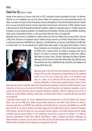 VIOLA
Chieh-Fan Yiu(Taiwan - Canadá)
Ganador de tres premios en el concurso Lionel Tertis en 2013, incluyendo el premio del presidente del jurado, Yuri Bashmet,
Chieh-Fan Yiu se ha establecido como uno de los jóvenes violistas más interesantes de la escena internacional actual. Como
solista, ha actuado con el Aspen Festival, Art Symphony, Vancouver Metropolistan y la Stony Brook Symphony Orchestra. Ganador
de los concursos Stony Brook University Concerto, Aspen Music Festival Concerto, del University of British Columbia Concerto
y Mejor Actuación de Viola del Kingsville International Competition, también ha conquistado premios en el Hellam Young Artist
Competition y la Lima Symphony Competition. Sus interpretaciones le han llevado a festivales como Music@Menlo, Moritzburg,
Verbier, Aspen y Sarasota Music Festivals, y a salas como la Alice Tully, Avery Fisher y el Carnegie Hall. 
Apasionado músico de cámara, ha colaborado con célebres artistas como Colin Carr, Nicholas Cords, Lawrence Dutton, Tessa Lark
y Philip Setzer. Actuaciones con importante impacto mediático incluyen conciertos con la Verbier Festival Orchestra en Medeci.
tv, entrevistas/actuaciones en WLIO-NBC Lima, Talentvision y Fairchild Television en Vancouver, Music@Menlo Live y BBC News
en el Reino Unido. El sr. Yiu está graduado por la Juilliard School, donde estudió con Toby Appel, Heidi Castleman y Hsin-Yun
Huang. Actualmente cursa el doctorado en la Stony Brook University bajo la tutela
de Nicholas Cords y Lawrence Dutton. Ha actuado en prestigiosas salas como el
Michael J. Fox Theatre de Vancouver; Menlo-Atherton en Menlo Park, California;
Salle Médran de Verbier (Suiza); Dresden’s Volkswagen Die Gläserne Maufaktur
(Alemania); Erin Arts Center en la Isla de Man (Reino Unido); Alice Tully Hall y Avery
Fisher Hall del Lincoln Center y Weill Recital Hall, Zankel Hall y Stern Auditorium del
Carnegie Hall de Nueva York.
Triple prize winner of the 2013 Lionel Tertis Competition, including Yuri Bashmet’s
President Of The Jury Prize, Taiwanese-born Canadian Chieh-Fan Yiu has established
himself as one of the most exciting young violists on the international stage
today. As a soloist, he has performed with the Aspen Festival, Art Symphony,
Vancouver Metropolitan, and Stony Brook Symphony Orchestra. Winner of Stony
Brook University Concerto Competition, Aspen Music Festival Concerto Competition, and University of British Columbia Concerto
Competition, he has also won top prizes from the Hellam Young Artist Competition, Lima Symphony Competition, as well as
receiving the Best Viola Performance Award in Kingsville International Competition. Chieh-Fan’s performances has led him to
festivals such as Music@Menlo, Moritzburg, Verbier, Aspen, and Sarasota Music Festivals, in venues like Alice Tully, Avery Fisher
and Carnegie Hall. 
A passionate chamber musician, Mr. Yiu has collaborated with such esteemed artists as Colin Carr, Nicholas Cords, Lawrence
Dutton, Tessa Lark and Philip Setzer. Media coverage includes performances with Verbier Festival Orchestra on Medeci.tv,
interviews/performances on WLIO-NBC Lima, Talentvision and Fairchild Television in Vancouver, Music@Menlo Live, and BBC
News in the UK. Mr. Yiu holds his bachelor’s and master’s degrees from The Juilliard School, where he studied with Toby Appel,
Heidi Castleman, and Hsin-Yun Huang. He is now pursuing his doctorate degree in Stony Brook University under the tutelage
of Nicholas Cords and Lawrence Dutton. Mr. Yiu’s performances have led him to venues such as Michael J. Fox Theatre in
Vancouver; Menlo-Atherton in Menlo Park, California; Salle Médran in Verbier, Switzerland; and Dresden’s Volkswagen Die
Gläserne Maufaktur in Germany; Erin Arts Center in Isle of Man, UK; Alice Tully Hall and Avery Fisher Hall in Lincoln Center; and
Weill Recital Hall, Zankel Hall, and Stern Auditorium at Carnegie Hall in New York.
 