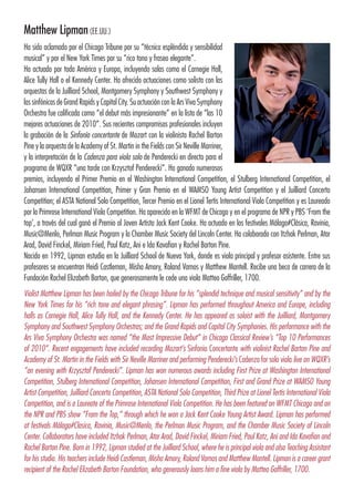 Matthew Lipman(EE.UU.)
Ha sido aclamado por el Chicago Tribune por su “técnica espléndida y sensibilidad
musical” y por el New York Times por su “rico tono y fraseo elegante”.
Ha actuado por toda América y Europa, incluyendo salas como el Carnegie Hall,
Alice Tully Hall o el Kennedy Center. Ha ofrecido actuaciones como solista con las
orquestas de la Juilliard School, Montgomery Symphony y Southwest Symphony y
las sinfónicas de Grand Rapids y Capital City. Su actuación con la Ars Viva Symphony
Orchestra fue calificada como “el debut más impresionante” en la lista de “las 10
mejores actuaciones de 2010”. Sus recientes compromisos profesionales incluyen
la grabación de la Sinfonía concertante de Mozart con la violinista Rachel Barton
Pine y la orquesta de la Academy of St. Martin in the Fields con Sir Neville Marriner,
y la interpretación de la Cadenza para viola solo de Penderecki en directo para el
programa de WQXR “una tarde con Krzysztof Penderecki”. Ha ganado numerosos
premios, incluyendo el Primer Premio en el Washington lnternational Competition, el Stulberg International Competition, el
Johansen International Competition, Primer y Gran Premio en el WAMSO Young Artist Competition y el Juilliard Concerto
Competition; el ASTA National Solo Competition, Tercer Premio en el Lionel Tertis International Viola Competition y es Laureado
por la Primrose International Viola Competition. Ha aparecido en la WFMT de Chicago y en el programa de NPR y PBS ‘From the
top’, a través del cual ganó el Premio al Joven Artista Jack Kent Cooke. Ha actuado en los festivales Málaga#Clásica, Ravinia,
Music@Menlo, Perlman Music Program y la Chamber Music Society del Lincoln Center. Ha colaborado con Itzhak Perlman, Atar
Arad, David Finckel, Miriam Fried, Paul Katz, Ani e Ida Kavafian y Rachel Barton Pine.
Nacido en 1992, Lipman estudia en la Juilliard School de Nueva York, donde es viola principal y profesor asistente. Entre sus
profesores se encuentran Heidi Castleman, Misha Amory, Roland Vamos y Matthew Mantell. Recibe una beca de carrera de la
Fundación Rachel Elizabeth Barton, que generosamente le cede una viola Matteo Goffriller, 1700.
Violist Matthew Lipman has been hailed by the Chicago Tribune for his “splendid technique and musical sensitivity” and by the
New York Times for his “rich tone and elegant phrasing”. Lipman has performed throughout America and Europe, including
halls as Carnegie Hall, Alice Tully Hall, and the Kennedy Center. He has appeared as soloist with the Juilliard, Montgomery
Symphony and Southwest Symphony Orchestras; and the Grand Rapids and Capital City Symphonies. His performance with the
Ars Viva Symphony Orchestra was named “the Most Impressive Debut” in Chicago Classical Review’s “Top 10 Performances
of 2010”. Recent engagements have included recording Mozart’s Sinfonia Concertante with violinist Rachel Barton Pine and
Academy of St. Martin in the Fields with Sir Neville Marriner and performing Penderecki’s Cadenza for solo viola live on WQXR’s
“an evening with Krzysztof Penderecki”. Lipman has won numerous awards including First Prize at Washington International
Competition, Stulberg International Competition, Johansen International Competition, First and Grand Prize at WAMSO Young
Artist Competition, Juilliard Concerto Competition, ASTA National Solo Competition, Third Prize at Lionel Tertis International Viola
Competition, and is a Laureate of the Primrose International Viola Competition. He has been featured on WFMT Chicago and on
the NPR and PBS show “From the Top,” through which he won a Jack Kent Cooke Young Artist Award. Lipman has performed
at festivals Málaga#Clasica, Ravinia, Music@Menlo, the Perlman Music Program, and the Chamber Music Society of Lincoln
Center. Collaborators have included Itzhak Perlman, Atar Arad, David Finckel, Miriam Fried, Paul Katz, Ani and Ida Kavafian and
Rachel Barton Pine. Born in 1992, Lipman studied at the Juilliard School, where he is principal viola and also Teaching Assistant
for his studio. His teachers include Heidi Castleman, Misha Amory, Roland Vamos and Matthew Mantell. Lipman is a career grant
recipient of the Rachel Elizabeth Barton Foundation, who generously loans him a fine viola by Matteo Goffriller, 1700.
 