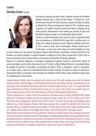 CLARINETE
Christine Carter(Canadá)
Ha actuado con orquestas por todo el mundo, incluyendo conciertos con la Montréal
Symphony Orchestra bajo la batuta de Kent Nagano, la National Arts Centre
Orchestra bajo la dirección de Pinchas Zukerman, conciertos en la Ópera de Sydney
con Michale Tilson Thomas y la Orquesta de Youtube. En 2011 completa su tercera
temporada en el Castleton Festival del maestro Lorin Maazel, incluyendo más de
veinte conciertos. Recientemente ha sido invitada para conciertos de gala con la
New World Symphony en Miami y con la Metropolitan Opera Orchestra.
Christine ha actuado extensamente como músico de cámara, interpretando desde
obras contemporánea en el Weill Hall del Carnegie Hall a escenificaciones de La
historia de un soldado de Stravinsky con Lorin Maazel y la violinista Jennifor Koh.
En 2012, estrenó en Nueva York su interdisciplinar ‘Proyecto Cuarteto para el
fin del tiempo’, un drama para cuatro actores con muestra fotográfica en el que
se narra la historia de la obra maestra del prisionero de guerra Oliver Messiaen. Actualmente es clarinetista del Dark by Five
Ensemble, que acaba de completar su segunda temporada en residencia en el Gros Morne Summer Music Festival. Entre sus
próximos eventos de música de cámara destaca su intervención en el Mozartfest de Würzburg (Alemania).
Después de su experiencia trabajando en neuroimagen y laboratorios de cognición musical, ha coescrito varios artículos de
prensa de psicología musical y escrito artículos para la revista ‘The Strad’ y el blog ‘Bulletproof Musician’. Ha presentado talleres
de psicología de actuación en universidades y conservatorios de Canadá y EE.UU. y, actualmente, continúa su investigación
en el Instituto Cerebro y Mente de la Universidad del Oeste de Ontario (Canadá). Ha obtenido un máster de música por la
Universidad de McGill y un doctorado en Artes Musicales por la Manhattan School of Music, donde actualmente imparte clases
en el departamento de vientos-madera.
Canadian clarinetist, Christine Carter, has performed with orchestras around the world, including concerts with the Montréal
Symphony Orchestra under Kent Nagano, the National Arts Centre Orchestra under Pinchas Zukerman, and performances at the
Sydney Opera House with Michael Tilson Thomas and the 2011 YouTube Symphony Orchestra. In 2011, she completed her third
season with Maestro Lorin Maazel’s Castleton Festival, including over 20 concerts. Most recently, she was invited to play bass
clarinet for gala performances with the New World Symphony in Miami and the Metropolitan Opera Orchestra.
Christine’s engagements as a chamber musician have ranged from contemporary music at Carnegie’s Weill Recital Hall to staged
performances of Stravinsky’s A Soldier’s Tale with Lorin Maazel and violinist, Jennifer Koh. In 2012, Christine gave the New
York premiere of her interdisciplinary “Quartet for the End of Time Project,” involving a four-actor play and photography exhibit,
telling the story of Olivier Messiaen’s Prisoner of War Camp masterpiece. She is currently the clarinetist of the Dark by Five
Ensemble, which just completed its second season in residence at the Gros Morne Summer Music Festival. Upcoming chamber
music highlights include residencies at the Málaga Clásica festival in Spain and the Mozartfest in Würzburg, Germany.
Having worked in both neuroimaging and music cognition labs, Christine has coauthored several music psychology journal articles
andwascommissionedtowritearticlesforbothTheStradMagazineandBulletproofMusicianBlog. Shehaspresentedperformance
psychology workshops at universities and conservatories in both Canada and the US and is currently pursuing research as a visiting
scholar at the University of Western Ontario’s Brain and Mind Institute. She holds a Master of Music degree from McGill University
and a Doctor of Musical Arts from Manhattan School of Music, where she now teaches the Woodwind Lab.
 