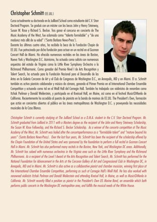 Christopher Schmitt(EE.UU.)
Cursa actualmente su doctorado en la Juilliard School como estudiante del C.V. Starr
Doctoral Program. Se graduó con un máster con las becas John y Henry Steinway,
Susan W. Rose y Richard S. Becker. Tras ganar el concurso en concierto de The
Music Academy of the West, fue aclamado como “talento formidable” y “de una
madurez más allá de su edad” (‘Santa Barbara News-Press’).
Durante los últimos cuatro años, ha recibido la beca de la Fundación Chopin de
EE.UU. Fue patrocinado por dicha fundación para actuar en un recital en el Gusman
Concert Hall de Miami. Ha ofrecido numerosos recitales en las áreas de Boston,
Nueva York y Washington D.C. Asimismo, ha actuado como solista con numerosas
orquestas del estado de Virginia como la Little River Symphony Orchestra o la
Richmond Philharmonic. Como ganador del Premio Nivel I de Arts Recognition y
Talent Search, ha actuado para la Fundación Nacional para el Desarrollo de las
Artes en la Galería Corcoran de Art y el Club de Congresos de Washington D.C., en Annapolis, MD y en Miami. El sr. Schmitt
también es activo pianista colaborador y músico de cámara, ganando el Primer Premio en el International Chamber Ensemble
Competition y actuando como tal en el Weill Hall del Carnegie Hall. También ha trabajado con violinistas de renombre como
Itzhak Perlman y Donald Weilerstein, y participado en el Kneissel Hall, en Maine, así como en el festival Music@Menlo de
California. Recientemente ha accedido al puesto de pianista en la banda de marinos de EE.UU. The President’s Own, formación
que actúa en conciertos abiertos al público en las áreas metropolitanas de Washington D.C. y proveyendo las necesidades
musicales de la Casa Blanca.
Christopher Schmitt is currently studying at The Juilliard School as a D.M.A. student in the C.V. Starr Doctoral Program. Mr.
Schmitt graduated from Juilliard in 2011 with a Masters degree as the recipient of the John and Henry Steinway Scholarship,
the Susan W. Rose Fellowship, and the Richard S. Becker Scholarship. As a winner of the concerto competition at The Music
Academy of the West, Mr. Schmitt was hailed after the concertoperformance as a “formidable talent” and “mature beyond his
years” (Santa Barbara News-Press). Over the last four years, Mr. Schmitt has been the recipient of the scholarship offered by
the Chopin Foundation of the United States and was sponsored by the foundation to perform a full recital in Gusman Concert
Hall in Miami. Mr. Schmitt has also performed many recitals in the Boston, New York, and Washington DC areas. Additionally,
Mr. Schmitt has soloed with numerous orchestras in the Virginia area such as the Little River Symphony and the Richmond
Philharmonic. As a recipient of the Level I Award at the Arts Recognition and Talent Search, Mr. Schmitt has performed for the
National Foundation for Advancement in the Arts at the Corcoran Gallery of Art and Congressional Club in Washington DC, in
Annapolis, MD and in Miami. Mr. Schmitt is also active as a collaborative pianist and chamber musician, winning first place at
the International Chamber Ensemble Competition, performing as such at Carnegie Hall’s Weill Hall. He has also worked with
renowned violinists Itzhak Perlman and Donald Weilerstein and attending Kneisel Hall, in Maine, as well as Music@Menlo in
California. Mr. Schmitt recently filled a position as pianist in the President’s Own US Marine Band, an ensemble which both
performs public concerts in the Washington DC metropolitan area, and fulfills the musical needs of the White House.
 