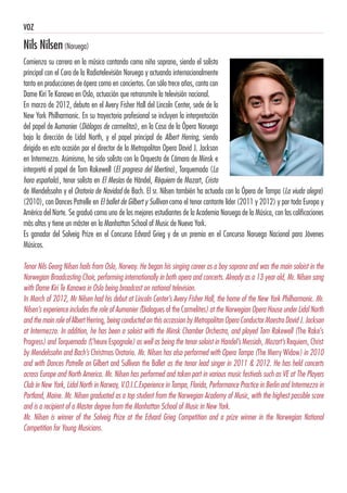 VOZ
Nils Nilsen(Noruega)
Comienza su carrera en la música cantando como niño soprano, siendo el solista
principal con el Coro de la Radiotelevisión Noruega y actuando internacionalmente
tanto en producciones de ópera como en conciertos. Con sólo trece años, canta con
Dame Kiri Te Kanawa en Oslo, actuación que retransmite la televisión nacional.
En marzo de 2012, debuta en el Avery Fisher Hall del Lincoln Center, sede de la
New York Philharmonic. En su trayectoria profesional se incluyen la interpretación
del papel de Aumonier (Diálogos de carmelitas), en la Casa de la Ópera Noruega
bajo la dirección de Lidal North, y el papel principal de Albert Herring, siendo
dirigido en esta ocasión por el director de la Metropolitan Opera David J. Jackson
en Intermezzo. Asimismo, ha sido solista con la Orquesta de Cámara de Minsk e
interpretó el papel de Tom Rakewell (El progreso del libertino), Torquemada (La
hora española), tenor solista en El Mesías de Händel, Réquiem de Mozart, Cristo
de Mendelssohn y el Oratorio de Navidad de Bach. El sr. Nilsen también ha actuado con la Ópera de Tampa (La viuda alegre)
(2010), con Dances Patrelle en El ballet de Gilbert y Sullivan como el tenor cantante líder (2011 y 2012) y por toda Europa y
América del Norte. Se graduó como uno de los mejores estudiantes de la Academia Noruega de la Música, con las calificaciones
más altas y tiene un máster en la Manhattan School of Music de Nueva York.
Es ganador del Solveig Prize en el Concurso Edvard Grieg y de un premio en el Concurso Noruego Nacional para Jóvenes
Músicos.
Tenor Nils Georg Nilsen hails from Oslo, Norway. He began his singing career as a boy soprano and was the main soloist in the
Norwegian Broadcasting Choir, performing internationally in both opera and concerts. Already as a 13 year old, Mr. Nilsen sang
with Dame Kiri Te Kanawa in Oslo being broadcast on national television.
In March of 2012, Mr Nilsen had his debut at Lincoln Center’s Avery Fisher Hall, the home of the New York Philharmonic. Mr.
Nilsen’s experience includes the role of Aumonier (Dialogues of the Carmelites) at the Norwegian Opera House under Lidal North
and the main role of Albert Herring, being conducted on this occassion by Metropolitan Opera Conductor Maestro David J. Jackson
at Intermezzo. In addition, he has been a soloist with the Minsk Chamber Orchestra, and played Tom Rakewell (The Rake’s
Progress) and Torquemada (L’heure Espagnole) as well as being the tenor soloist in Handel’s Messiah, Mozart’s Requiem, Christ
by Mendelssohn and Bach’s Christmas Oratorio. Mr. Nilsen has also performed with Opera Tampa (The Merry Widow) in 2010
and with Dances Patrelle on Gilbert and Sullivan the Ballet as the tenor lead singer in 2011 & 2012. He has held concerts
across Europe and North America. Mr. Nilsen has performed and taken part in various music festivals such as VE at The Players
Club in New York, Lidal North in Norway, V.O.I.C.Experience in Tampa, Florida, Performance Practice in Berlin and Intermezzo in
Portland, Maine. Mr. Nilsen graduated as a top student from the Norwegian Academy of Music, with the highest possible score
and is a recipient of a Master degree from the Manhattan School of Music in New York.
Mr. Nilsen is winner of the Solveig Prize at the Edvard Grieg Competition and a prize winner in the Norwegian National
Competition for Young Musicians.
 