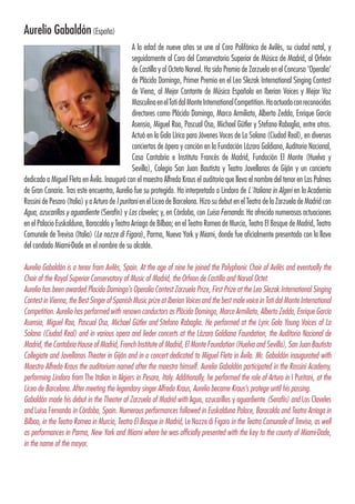 Aurelio Gabaldón(España)
A la edad de nueve años se une al Coro Polifónico de Avilés, su ciudad natal, y
seguidamente al Coro del Conservatorio Superior de Música de Madrid, al Orfeón
de Castilla y al Octeto Narval. Ha sido Premio de Zarzuela en el Concurso ‘Operalia’
de Plácido Domingo, Primer Premio en el Leo Slezak International Singing Contest
de Viena, al Mejor Cantante de Música Española en Iberian Voices y Mejor Voz
MasculinaenelTotidalMonteInternationalCompetition.Haactuadoconreconocidos
directores como Plácido Domingo, Marco Armiliato, Alberto Zedda, Enrique García
Asensio, Miguel Roa, Pascual Osa, Michael Gütler y Stefano Rabaglia, entre otros.
Actuó en la Gala Lírica para Jóvenes Voces de La Solana (Ciudad Real), en diversos
conciertos de ópera y canción en la Fundación Lázaro Galdiano, Auditorio Nacional,
Casa Cantabria e Instituto Francés de Madrid, Fundación El Monte (Huelva y
Sevilla), Colegio San Juan Bautista y Teatro Jovellanos de Gijón y un concierto
dedicado a Miguel Fleta en Ávila. Inauguró con el maestro Alfredo Kraus el auditorio que lleva el nombre del tenor en Las Palmas
de Gran Canaria. Tras este encuentro, Aurelio fue su protegido. Ha interpretado a Lindoro de L´Italiana in Algeri en la Academia
Rossini de Pesaro (Italia) y a Arturo de I puritani en el Liceo de Barcelona. Hizo su debut en el Teatro de la Zarzuela de Madrid con
Agua, azucarillos y aguardiente (Serafín) y Los claveles; y, en Córdoba, con Luisa Fernanda. Ha ofrecido numerosas actuaciones
en el Palacio Euskalduna, Baracaldo y Teatro Arriaga de Bilbao; en el Teatro Romea de Murcia, Teatro El Bosque de Madrid, Teatro
Comunale de Treviso (Italia) (Le nozze di Figaro), Parma, Nueva York y Miami, donde fue oficialmente presentado con la llave
del condado Miami-Dade en el nombre de su alcalde.
Aurelio Gabaldón is a tenor from Avilés, Spain. At the age of nine he joined the Polyphonic Choir of Avilés and eventually the
Choir of the Royal Superior Conservatory of Music of Madrid, the Orfeon de Castilla and Narval Octet.
Aurelio has been awarded Placido Domingo’s Operalia Contest Zarzuela Prize, First Prize at the Leo Slezak International Singing
Contest in Vienna, the Best Singer of Spanish Music prize at Iberian Voices and the best male voice in Toti dal Monte International
Competition. Aurelio has performed with renown conductors as Plácido Domingo, Marco Armiliato, Alberto Zedda, Enrique García
Asensio, Miguel Roa, Pascual Osa, Michael Gütler and Stefano Rabaglia. He performed at the Lyric Gala Young Voices of La
Solana (Ciudad Real) and in various opera and lieder concerts at the Lázaro Galdiano Foundation, the Auditorio Nacional de
Madrid, the Cantabria House of Madrid, French Institute of Madrid, El Monte Foundation (Huelva and Sevilla), San Juan Bautista
Collegiate and Jovellanos Theater in Gijón and in a concert dedicated to Miguel Fleta in Ávila. Mr. Gabaldón inaugurated with
Maestro Alfredo Kraus the auditorium named after the maestro himself. Aurelio Gabaldón participated in the Rossini Academy,
performing Lindoro from The Italian in Algiers in Pesaro, Italy. Additionally, he performed the role of Arturo in I Puritani, at the
Liceo de Barcelona. After meeting the legendary singer Alfredo Kraus, Aurelio became Kraus’s protege until his passing.
Gabaldón made his debut in the Theater of Zarzuela of Madrid with Agua, azucarillos y aguardiente (Serafín) and Los Claveles
and Luisa Fernanda in Córdoba, Spain. Numerous performances followed in Euskalduna Palace, Baracaldo and Teatro Arriaga in
Bilbao, in the Teatro Romea in Murcia, Teatro El Bosque in Madrid, Le Nozze di Figaro in the Teatro Comunale of Treviso, as well
as performances in Parma, New York and Miami where he was officially presented with the key to the county of Miami-Dade,
in the name of the mayor.
 