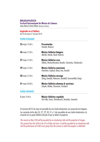 MÁLAGA#CLÁSICA
Festival Internacional de Música de Cámara
Jesús Reina & Anna Nilsen directores artísticos
Inspirado en el folclore
del 25 de mayo al 1 de junio 2014
TEATRO ECHEGARAY
25 mayo 19.00 h.	 Presentación
	 (Dvorák, Brahms)
26 mayo 21.00 h.	 Música folclórica húngara
	 (Bartók, Dvorák, Ravel, Brahms)
27 mayo 21.00 h.	 Música folclórica rusa
	 (Glinka, Rimsky-Korsakov, Borodin, Stravinsky, Tchaikovsky)
29 mayo 21.00 h.	 Música folclórica americana
	 (Gershwin, Copland, Ravel, Ives, Dvorák)
30 mayo 21.00 h.	 Música folclórica noruega
	 (Grieg, Kvandal, Halvorsen, Grøndahl, Sommerfeldt, Grieg)
31 mayo 20.00 h.	 Música folclórica alemana & austríaca
	 (Haydn, Mahler, Schumann, Schubert)
TEATRO CERVANTES
1 junio 19.00 h.	 Música folclórica española
	 (De Falla, Turina, Shostakovich, Granados, Sarasate)
El concierto del 25 de mayo irá precedido de una charla introductoria con proyección de imágenes.
Los conciertos de los días 26, 27, 29, 30, 31 y 1 irán precedidos de una charla introductoria y la
actuación de un grupo folclórico del país al que se dedica el programa.
The concert on May 25th will be preceded by an introductory talk and the projection of images.
The concerts from the 26th to the 31st of May and June 1st will be preceded by an introductory talk
and the performance of a folk music group from the country to which the program is dedicated.
 