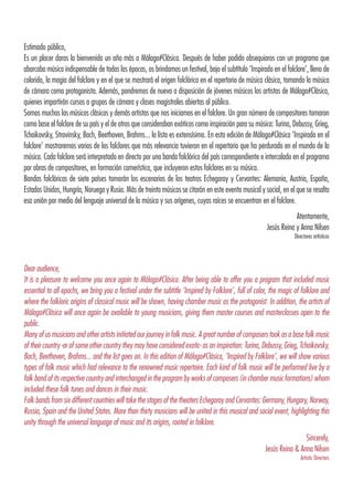 Estimado público,
Es un placer daros la bienvenida un año más a Málaga#Clásica. Después de haber podido obsequiaros con un programa que
abarcaba música indispensable de todas las épocas, os brindamos un festival, bajo el subtítulo ‘Inspirado en el folclore’, lleno de
colorido, la magia del folclore y en el que se mostrará el origen folclórico en el repertorio de música clásica, tomando la música
de cámara como protagonista. Además, pondremos de nuevo a disposición de jóvenes músicos los artistas de Málaga#Clásica,
quienes impartirán cursos a grupos de cámara y clases magistrales abiertas al público.
Somos muchos los músicos clásicos y demás artistas que nos iniciamos en el folclore. Un gran número de compositores tomaron
como base el folclore de su país y el de otros que consideraban exóticos como inspiración para su música: Turina, Debussy, Grieg,
Tchaikovsky, Stravinsky, Bach, Beethoven, Brahms... la lista es extensísima. En esta edición de Málaga#Clásica ‘Inspirado en el
folclore’ mostraremos varios de los folclores que más relevancia tuvieron en el repertorio que ha perdurado en el mundo de la
música. Cada folclore será interpretado en directo por una banda folclórica del país correspondiente e intercalado en el programa
por obras de compositores, en formación camerística, que incluyeron estos folclores en su música.
Bandas folclóricas de siete países tomarán los escenarios de los teatros Echegaray y Cervantes: Alemania, Austria, España,
Estados Unidos, Hungría, Noruega y Rusia. Más de treinta músicos se citarán en este evento musical y social, en el que se resalta
esa unión por medio del lenguaje universal de la música y sus orígenes, cuyas raíces se encuentran en el folclore.
Atentamente,
Jesús Reina y Anna Nilsen
Directores artísticos
Dear audience,
It is a pleasure to welcome you once again to Málaga#Clásica. After being able to offer you a program that included music
essential to all epochs, we bring you a festival under the subtitle ‘Inspired by Folklore’, full of color, the magic of folklore and
where the folkloric origins of classical music will be shown, having chamber music as the protagonist. In addition, the artists of
Málaga#Clásica will once again be available to young musicians, giving them master courses and masterclasses open to the
public.
Many of us musicians and other artists initiated our journey in folk music. A great number of composers took as a base folk music
of their country -or of some other country they may have considered exotic- as an inspiration: Turina, Debussy, Grieg, Tchaikovsky,
Bach, Beethoven, Brahms... and the list goes on. In this edition of Málaga#Clásica, ‘Inspired by Folklore’, we will show various
types of folk music which had relevance to the renowned music repertoire. Each kind of folk music will be performed live by a
folk band of its respective country and interchanged in the program by works of composers (in chamber music formations) whom
included these folk tunes and dances in their music.
Folk bands from six different countries will take the stages of the theaters Echegaray and Cervantes: Germany, Hungary, Norway,
Russia, Spain and the United States. More than thirty musicians will be united in this musical and social event, highlighting this
unity through the universal language of music and its origins, rooted in folklore.
Sincerely,
Jesús Reina & Anna Nilsen
Artistic Directors
 