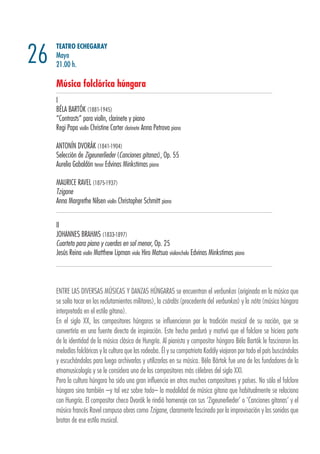 TEATRO ECHEGARAY
Mayo
21.00 h.
Música folclórica húngara
I
BÉLA BARTÓK (1881-1945)
“Contrasts” para violín, clarinete y piano
Regi Papa violín Christine Carter clarinete Anna Petrova piano
ANTONÍN DVORÁK (1841-1904)
Selección de Zigeunerlieder (Canciones gitanas), Op. 55
Aurelio Gabaldón tenor Edvinas Minkstimas piano
MAURICE RAVEL (1875-1937)
Tzigane
Anna Margrethe Nilsen violín Christopher Schmitt piano
II
JOHANNES BRAHMS (1833-1897)
Cuarteto para piano y cuerdas en sol menor, Op. 25
Jesús Reina violín Matthew Lipman viola Hiro Matsuo violonchelo Edvinas Minkstimas piano
26
ENTRE LAS DIVERSAS MÚSICAS Y DANZAS HÚNGARAS se encuentran el verbunkos (originada en la música que
se solía tocar en los reclutamientos militares), la csárdás (procedente del verbunkos) y la nóta (música húngara
interpretada en el estilo gitano).
En el siglo XX, los compositores húngaros se influenciaron por la tradición musical de su nación, que se
convertiría en una fuente directa de inspiración. Este hecho perduró y motivó que el folclore se hiciera parte
de la identidad de la música clásica de Hungría. Al pianista y compositor húngaro Béla Bartók le fascinaron las
melodías folclóricas y la cultura que las rodeaba. Él y su compatriota Kodály viajaron por todo el país buscándolas
y escuchándolas para luego archivarlas y utilizarlas en su música. Béla Bártok fue uno de los fundadores de la
etnomusicología y se le considera uno de los compositores más célebres del siglo XXI.
Pero la cultura húngara ha sido una gran influencia en otros muchos compositores y países. No sólo el folclore
húngaro sino también –y tal vez sobre todo– la modalidad de música gitana que habitualmente se relaciona
con Hungría. El compositor checo Dvorák le rindió homenaje con sus ‘Zigeunerlieder’ o ‘Canciones gitanas’ y el
músico francés Ravel compuso obras como Tzigane, claramente fascinado por la improvisación y los sonidos que
brotan de ese estilo musical.
 