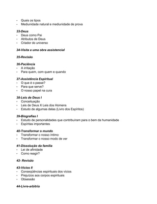 -

Quais os tipos
Mediunidade natural e mediunidade de prova

33-Deus
- Deus como Pai
- Atributos de Deus
- Criador do universo
34-Visita a uma obra assistencial
35-Revisão
36-Paciência
- A irritação
- Para quem, com quem e quando
37-Assistência Espiritual
- O que é o passe?
- Para que serve?
- O nosso papel na cura
38-Leis de Deus I
- Conceituação
- Leis de Deus X Leis dos Homens
- Estudo de algumas delas (Livro dos Espíritos)
39-Biografias I
- Estudo de personalidades que contribuíram para o bem da humanidade
- Espíritas importantes
40-Transformar o mundo
- Transformar o nosso íntimo
- Transformar o nosso modo de ver
41-Dissolução da família
- Lei de afinidade
- Como reagir?
42- Revisão
43-Vícios II
- Conseqüências espirituais dos vícios
- Prejuízos aos corpos espirituais
- Obsessão
44-Livre-arbítrio

 