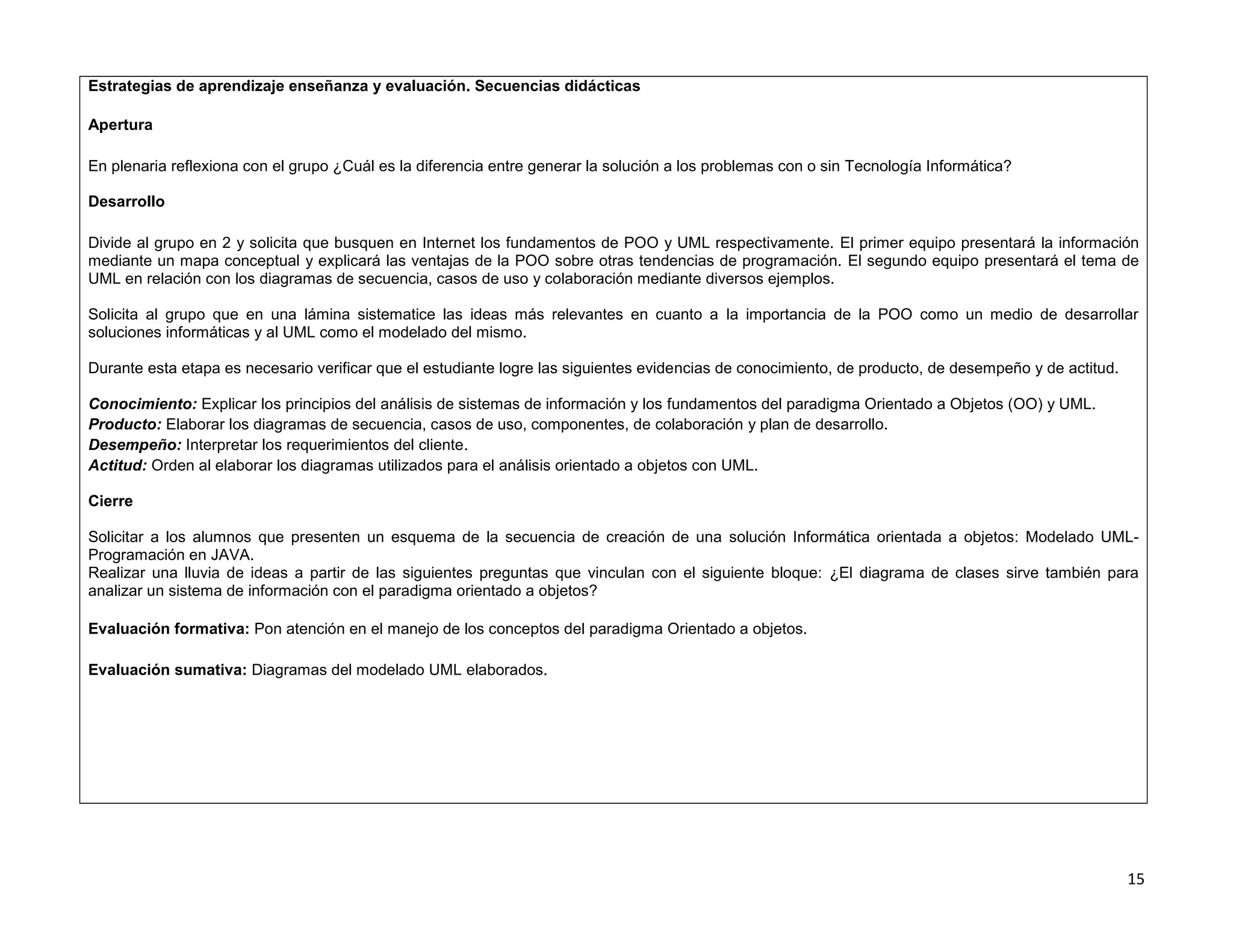 Estrategias de aprendizaje enseñanza y evaluación. Secuencias didácticas

Apertura

En plenaria reflexiona con el grupo ¿Cuál es la diferencia entre generar la solución a los problemas con o sin Tecnología Informática?

Desarrollo

Divide al grupo en 2 y solicita que busquen en Internet los fundamentos de POO y UML respectivamente. El primer equipo presentará la información
mediante un mapa conceptual y explicará las ventajas de la POO sobre otras tendencias de programación. El segundo equipo presentará el tema de
UML en relación con los diagramas de secuencia, casos de uso y colaboración mediante diversos ejemplos.

Solicita al grupo que en una lámina sistematice las ideas más relevantes en cuanto a la importancia de la POO como un medio de desarrollar
soluciones informáticas y al UML como el modelado del mismo.

Durante esta etapa es necesario verificar que el estudiante logre las siguientes evidencias de conocimiento, de producto, de desempeño y de actitud.

Conocimiento: Explicar los principios del análisis de sistemas de información y los fundamentos del paradigma Orientado a Objetos (OO) y UML.
Producto: Elaborar los diagramas de secuencia, casos de uso, componentes, de colaboración y plan de desarrollo.
Desempeño: Interpretar los requerimientos del cliente.
Actitud: Orden al elaborar los diagramas utilizados para el análisis orientado a objetos con UML.

Cierre

Solicitar a los alumnos que presenten un esquema de la secuencia de creación de una solución Informática orientada a objetos: Modelado UML-
Programación en JAVA.
Realizar una lluvia de ideas a partir de las siguientes preguntas que vinculan con el siguiente bloque: ¿El diagrama de clases sirve también para
analizar un sistema de información con el paradigma orientado a objetos?

Evaluación formativa: Pon atención en el manejo de los conceptos del paradigma Orientado a objetos.

Evaluación sumativa: Diagramas del modelado UML elaborados.




                                                                                                                                                       15
 