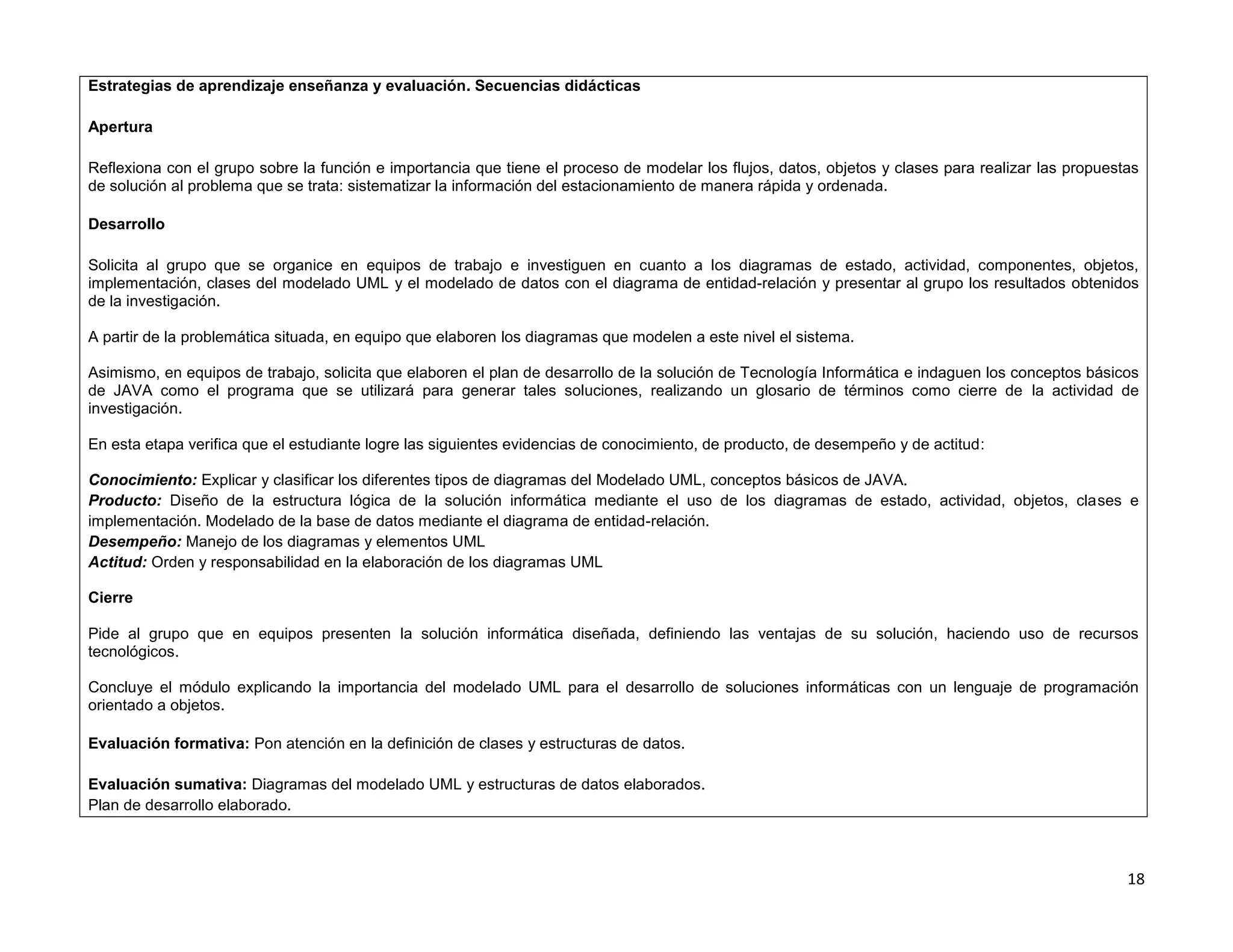 Estrategias de aprendizaje enseñanza y evaluación. Secuencias didácticas

Apertura

Reflexiona con el grupo sobre la función e importancia que tiene el proceso de modelar los flujos, datos, objetos y clases para realizar las propuestas
de solución al problema que se trata: sistematizar la información del estacionamiento de manera rápida y ordenada.

Desarrollo

Solicita al grupo que se organice en equipos de trabajo e investiguen en cuanto a los diagramas de estado, actividad, componentes, objetos,
implementación, clases del modelado UML y el modelado de datos con el diagrama de entidad-relación y presentar al grupo los resultados obtenidos
de la investigación.

A partir de la problemática situada, en equipo que elaboren los diagramas que modelen a este nivel el sistema.

Asimismo, en equipos de trabajo, solicita que elaboren el plan de desarrollo de la solución de Tecnología Informática e indaguen los conceptos básicos
de JAVA como el programa que se utilizará para generar tales soluciones, realizando un glosario de términos como cierre de la actividad de
investigación.

En esta etapa verifica que el estudiante logre las siguientes evidencias de conocimiento, de producto, de desempeño y de actitud:

Conocimiento: Explicar y clasificar los diferentes tipos de diagramas del Modelado UML, conceptos básicos de JAVA.
Producto: Diseño de la estructura lógica de la solución informática mediante el uso de los diagramas de estado, actividad, objetos, clases e
implementación. Modelado de la base de datos mediante el diagrama de entidad-relación.
Desempeño: Manejo de los diagramas y elementos UML
Actitud: Orden y responsabilidad en la elaboración de los diagramas UML

Cierre

Pide al grupo que en equipos presenten la solución informática diseñada, definiendo las ventajas de su solución, haciendo uso de recursos
tecnológicos.

Concluye el módulo explicando la importancia del modelado UML para el desarrollo de soluciones informáticas con un lenguaje de programación
orientado a objetos.

Evaluación formativa: Pon atención en la definición de clases y estructuras de datos.

Evaluación sumativa: Diagramas del modelado UML y estructuras de datos elaborados.
Plan de desarrollo elaborado.



                                                                                                                                                     18
 