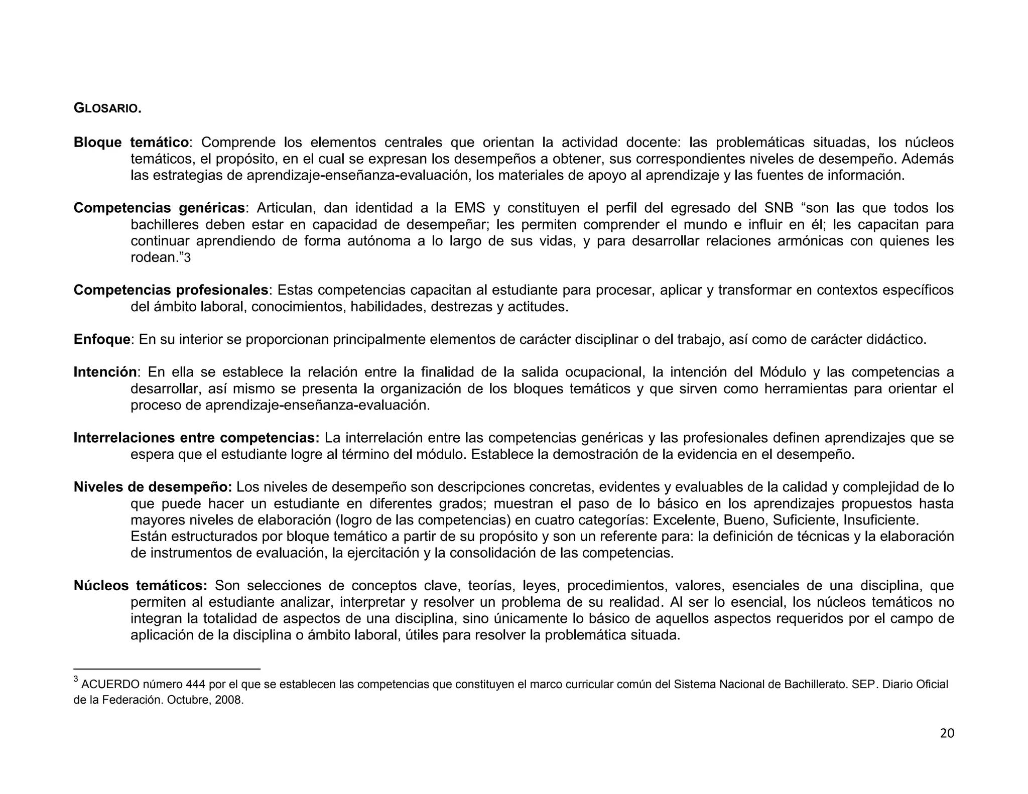 GLOSARIO.

Bloque temático: Comprende los elementos centrales que orientan la actividad docente: las problemáticas situadas, los núcleos
       temáticos, el propósito, en el cual se expresan los desempeños a obtener, sus correspondientes niveles de desempeño. Además
       las estrategias de aprendizaje-enseñanza-evaluación, los materiales de apoyo al aprendizaje y las fuentes de información.

Competencias genéricas: Articulan, dan identidad a la EMS y constituyen el perfil del egresado del SNB “son las que todos los
      bachilleres deben estar en capacidad de desempeñar; les permiten comprender el mundo e influir en él; les capacitan para
      continuar aprendiendo de forma autónoma a lo largo de sus vidas, y para desarrollar relaciones armónicas con quienes les
      rodean.”3

Competencias profesionales: Estas competencias capacitan al estudiante para procesar, aplicar y transformar en contextos específicos
      del ámbito laboral, conocimientos, habilidades, destrezas y actitudes.

Enfoque: En su interior se proporcionan principalmente elementos de carácter disciplinar o del trabajo, así como de carácter didáctico.

Intención: En ella se establece la relación entre la finalidad de la salida ocupacional, la intención del Módulo y las competencias a
        desarrollar, así mismo se presenta la organización de los bloques temáticos y que sirven como herramientas para orientar el
        proceso de aprendizaje-enseñanza-evaluación.

Interrelaciones entre competencias: La interrelación entre las competencias genéricas y las profesionales definen aprendizajes que se
         espera que el estudiante logre al término del módulo. Establece la demostración de la evidencia en el desempeño.

Niveles de desempeño: Los niveles de desempeño son descripciones concretas, evidentes y evaluables de la calidad y complejidad de lo
        que puede hacer un estudiante en diferentes grados; muestran el paso de lo básico en los aprendizajes propuestos hasta
        mayores niveles de elaboración (logro de las competencias) en cuatro categorías: Excelente, Bueno, Suficiente, Insuficiente.
        Están estructurados por bloque temático a partir de su propósito y son un referente para: la definición de técnicas y la elaboración
        de instrumentos de evaluación, la ejercitación y la consolidación de las competencias.

Núcleos temáticos: Son selecciones de conceptos clave, teorías, leyes, procedimientos, valores, esenciales de una disciplina, que
       permiten al estudiante analizar, interpretar y resolver un problema de su realidad. Al ser lo esencial, los núcleos temáticos no
       integran la totalidad de aspectos de una disciplina, sino únicamente lo básico de aquellos aspectos requeridos por el campo de
       aplicación de la disciplina o ámbito laboral, útiles para resolver la problemática situada.

3
 ACUERDO número 444 por el que se establecen las competencias que constituyen el marco curricular común del Sistema Nacional de Bachillerato. SEP. Diario Oficial
de la Federación. Octubre, 2008.

                                                                                                                                                               20
 