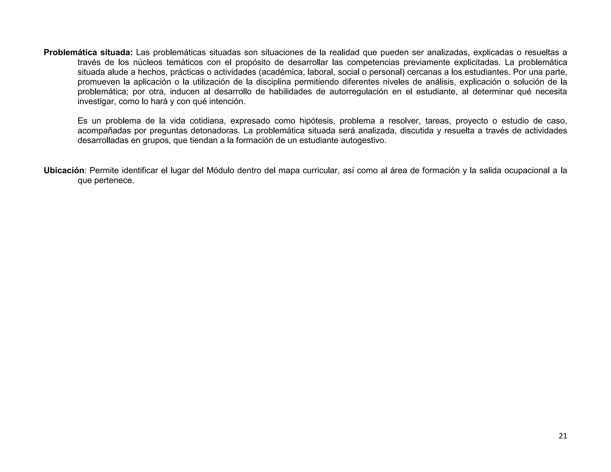 Problemática situada: Las problemáticas situadas son situaciones de la realidad que pueden ser analizadas, explicadas o resueltas a
       través de los núcleos temáticos con el propósito de desarrollar las competencias previamente explicitadas. La problemática
       situada alude a hechos, prácticas o actividades (académica, laboral, social o personal) cercanas a los estudiantes. Por una parte,
       promueven la aplicación o la utilización de la disciplina permitiendo diferentes niveles de análisis, explicación o solución de la
       problemática; por otra, inducen al desarrollo de habilidades de autorregulación en el estudiante, al determinar qué necesita
       investigar, como lo hará y con qué intención.

        Es un problema de la vida cotidiana, expresado como hipótesis, problema a resolver, tareas, proyecto o estudio de caso,
        acompañadas por preguntas detonadoras. La problemática situada será analizada, discutida y resuelta a través de actividades
        desarrolladas en grupos, que tiendan a la formación de un estudiante autogestivo.


Ubicación: Permite identificar el lugar del Módulo dentro del mapa curricular, así como al área de formación y la salida ocupacional a la
        que pertenece.




                                                                                                                                      21
 