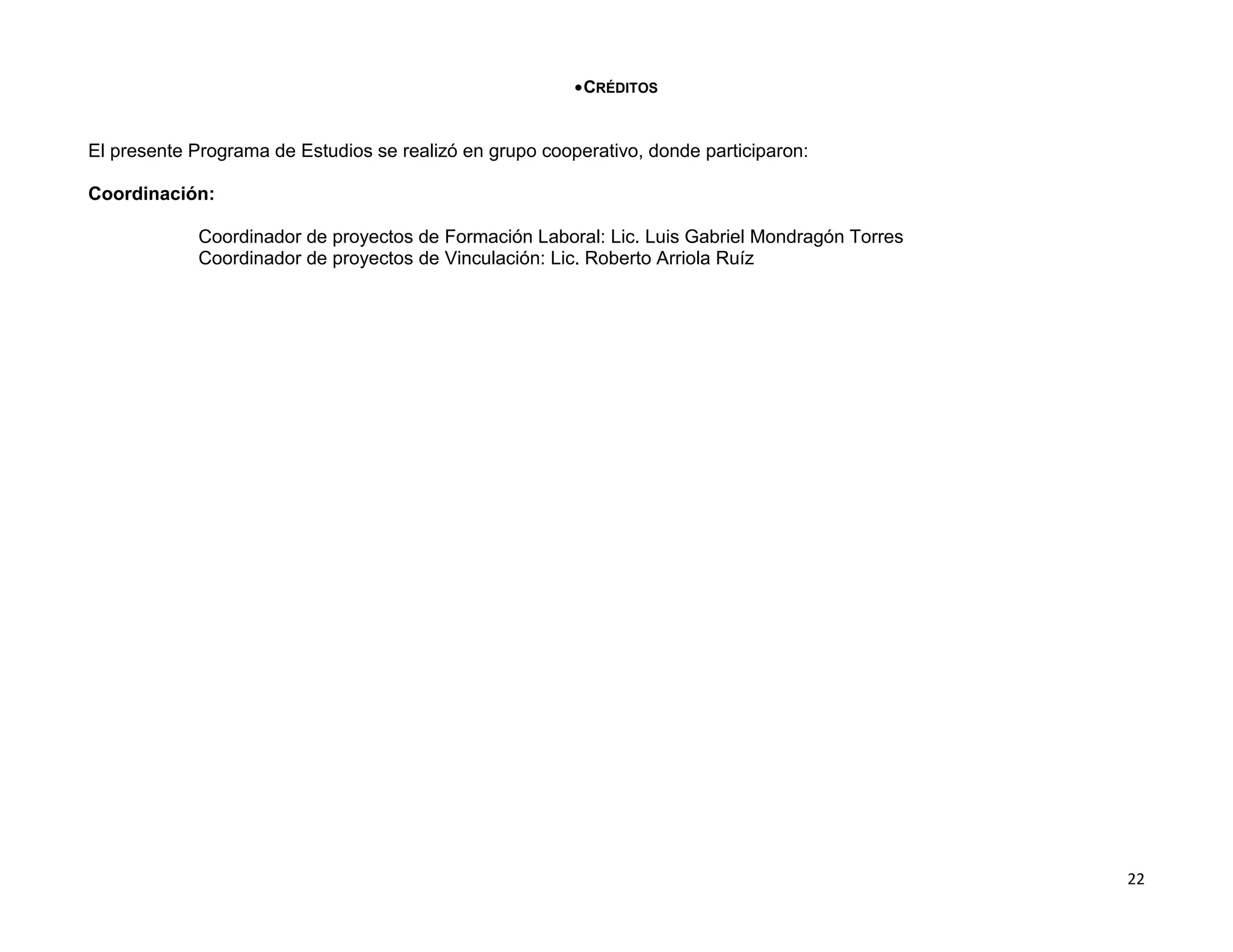 CRÉDITOS


El presente Programa de Estudios se realizó en grupo cooperativo, donde participaron:

Coordinación:

             Coordinador de proyectos de Formación Laboral: Lic. Luis Gabriel Mondragón Torres
             Coordinador de proyectos de Vinculación: Lic. Roberto Arriola Ruíz




                                                                                                 22
 
