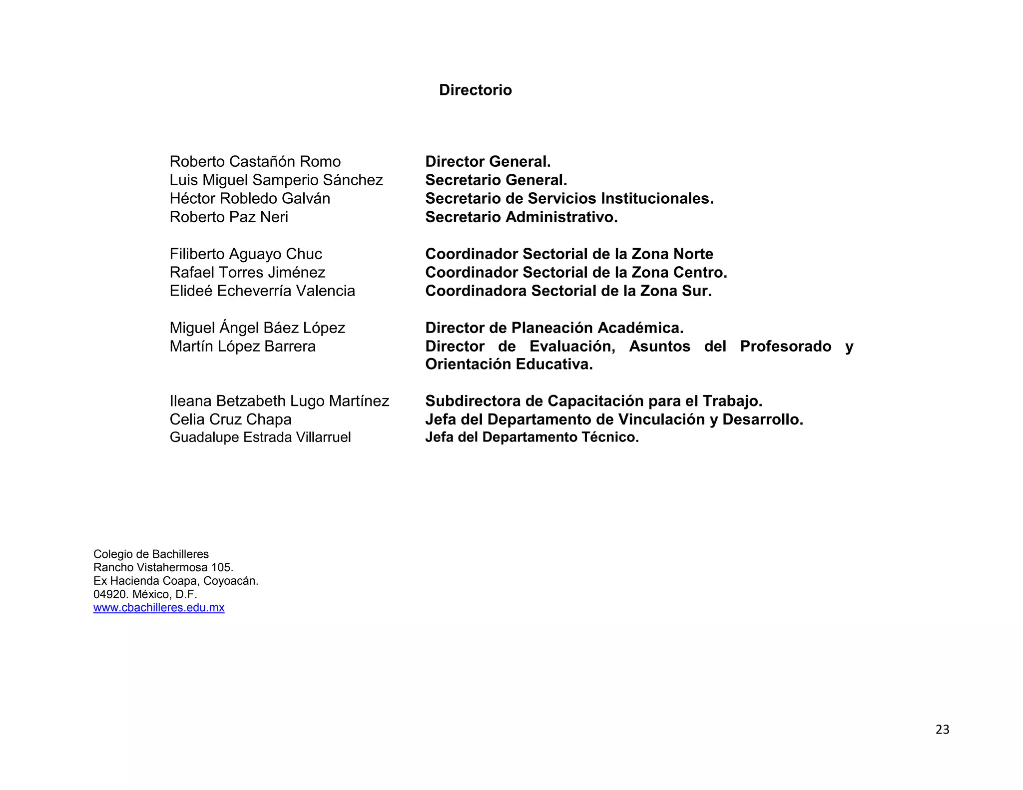 Directorio



            Roberto Castañón Romo            Director General.
            Luis Miguel Samperio Sánchez     Secretario General.
            Héctor Robledo Galván            Secretario de Servicios Institucionales.
            Roberto Paz Neri                 Secretario Administrativo.

            Filiberto Aguayo Chuc            Coordinador Sectorial de la Zona Norte
            Rafael Torres Jiménez            Coordinador Sectorial de la Zona Centro.
            Elideé Echeverría Valencia       Coordinadora Sectorial de la Zona Sur.

            Miguel Ángel Báez López          Director de Planeación Académica.
            Martín López Barrera             Director de Evaluación, Asuntos del Profesorado y
                                             Orientación Educativa.

            Ileana Betzabeth Lugo Martínez   Subdirectora de Capacitación para el Trabajo.
            Celia Cruz Chapa                 Jefa del Departamento de Vinculación y Desarrollo.
            Guadalupe Estrada Villarruel     Jefa del Departamento Técnico.




Colegio de Bachilleres
Rancho Vistahermosa 105.
Ex Hacienda Coapa, Coyoacán.
04920. México, D.F.
www.cbachilleres.edu.mx




                                                                                                  23
 