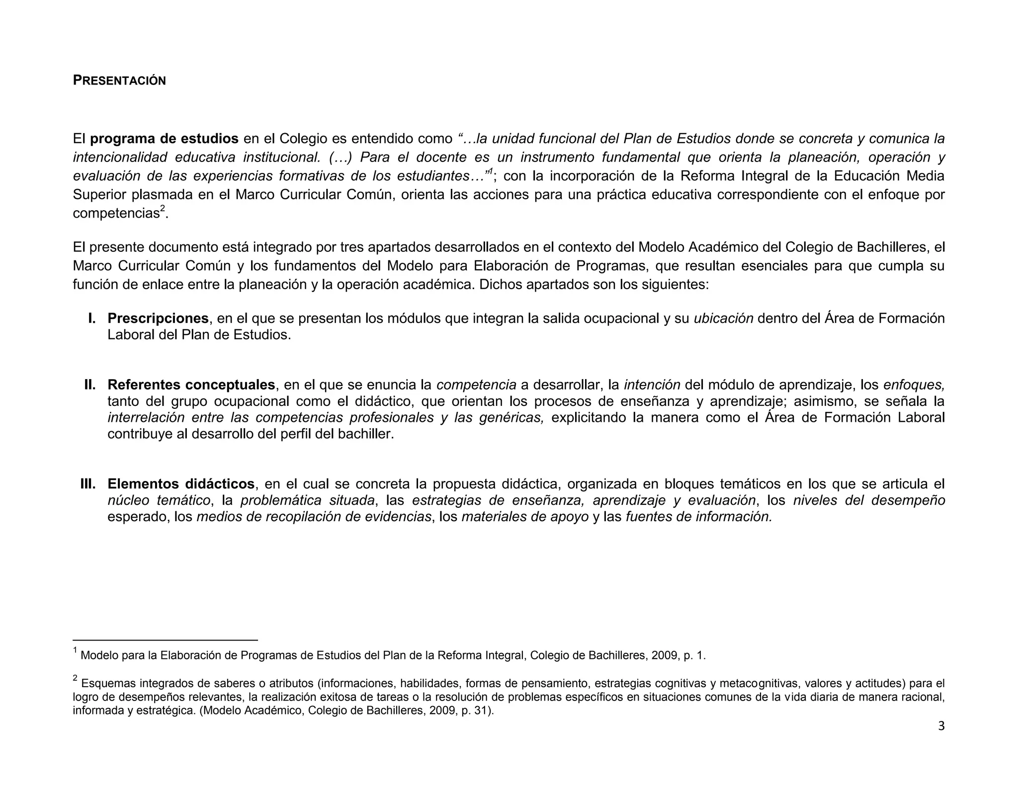 PRESENTACIÓN



El programa de estudios en el Colegio es entendido como “…la unidad funcional del Plan de Estudios donde se concreta y comunica la
intencionalidad educativa institucional. (…) Para el docente es un instrumento fundamental que orienta la planeación, operación y
evaluación de las experiencias formativas de los estudiantes…”1; con la incorporación de la Reforma Integral de la Educación Media
Superior plasmada en el Marco Curricular Común, orienta las acciones para una práctica educativa correspondiente con el enfoque por
competencias2.

El presente documento está integrado por tres apartados desarrollados en el contexto del Modelo Académico del Colegio de Bachilleres, el
Marco Curricular Común y los fundamentos del Modelo para Elaboración de Programas, que resultan esenciales para que cumpla su
función de enlace entre la planeación y la operación académica. Dichos apartados son los siguientes:

     I. Prescripciones, en el que se presentan los módulos que integran la salida ocupacional y su ubicación dentro del Área de Formación
        Laboral del Plan de Estudios.


    II. Referentes conceptuales, en el que se enuncia la competencia a desarrollar, la intención del módulo de aprendizaje, los enfoques,
        tanto del grupo ocupacional como el didáctico, que orientan los procesos de enseñanza y aprendizaje; asimismo, se señala la
        interrelación entre las competencias profesionales y las genéricas, explicitando la manera como el Área de Formación Laboral
        contribuye al desarrollo del perfil del bachiller.


    III. Elementos didácticos, en el cual se concreta la propuesta didáctica, organizada en bloques temáticos en los que se articula el
         núcleo temático, la problemática situada, las estrategias de enseñanza, aprendizaje y evaluación, los niveles del desempeño
         esperado, los medios de recopilación de evidencias, los materiales de apoyo y las fuentes de información.




1
    Modelo para la Elaboración de Programas de Estudios del Plan de la Reforma Integral, Colegio de Bachilleres, 2009, p. 1.
2
  Esquemas integrados de saberes o atributos (informaciones, habilidades, formas de pensamiento, estrategias cognitivas y metacognitivas, valores y actitudes) para el
logro de desempeños relevantes, la realización exitosa de tareas o la resolución de problemas específicos en situaciones comunes de la vida diaria de manera racional,
informada y estratégica. (Modelo Académico, Colegio de Bachilleres, 2009, p. 31).
                                                                                                                                                                    3
 