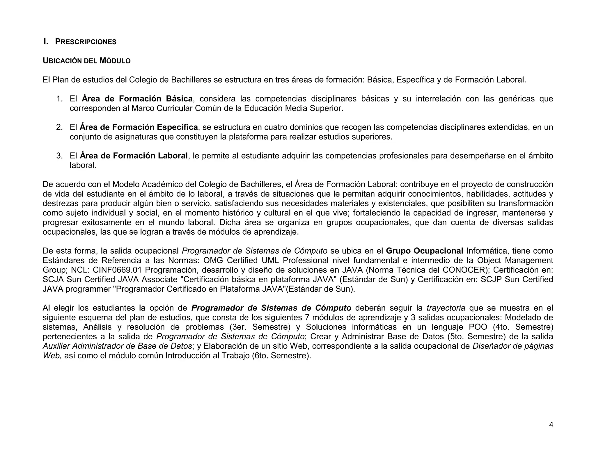 I. PRESCRIPCIONES

UBICACIÓN DEL MÓDULO

El Plan de estudios del Colegio de Bachilleres se estructura en tres áreas de formación: Básica, Específica y de Formación Laboral.

   1. El Área de Formación Básica, considera las competencias disciplinares básicas y su interrelación con las genéricas que
      corresponden al Marco Curricular Común de la Educación Media Superior.

   2. El Área de Formación Específica, se estructura en cuatro dominios que recogen las competencias disciplinares extendidas, en un
      conjunto de asignaturas que constituyen la plataforma para realizar estudios superiores.

   3. El Área de Formación Laboral, le permite al estudiante adquirir las competencias profesionales para desempeñarse en el ámbito
      laboral.

De acuerdo con el Modelo Académico del Colegio de Bachilleres, el Área de Formación Laboral: contribuye en el proyecto de construcción
de vida del estudiante en el ámbito de lo laboral, a través de situaciones que le permitan adquirir conocimientos, habilidades, actitudes y
destrezas para producir algún bien o servicio, satisfaciendo sus necesidades materiales y existenciales, que posibiliten su transformación
como sujeto individual y social, en el momento histórico y cultural en el que vive; fortaleciendo la capacidad de ingresar, mantenerse y
progresar exitosamente en el mundo laboral. Dicha área se organiza en grupos ocupacionales, que dan cuenta de diversas salidas
ocupacionales, las que se logran a través de módulos de aprendizaje.

De esta forma, la salida ocupacional Programador de Sistemas de Cómputo se ubica en el Grupo Ocupacional Informática, tiene como
Estándares de Referencia a las Normas: OMG Certified UML Professional nivel fundamental e intermedio de la Object Management
Group; NCL: CINF0669.01 Programación, desarrollo y diseño de soluciones en JAVA (Norma Técnica del CONOCER); Certificación en:
SCJA Sun Certified JAVA Associate "Certificación básica en plataforma JAVA" (Estándar de Sun) y Certificación en: SCJP Sun Certified
JAVA programmer "Programador Certificado en Plataforma JAVA"(Estándar de Sun).

Al elegir los estudiantes la opción de Programador de Sistemas de Cómputo deberán seguir la trayectoria que se muestra en el
siguiente esquema del plan de estudios, que consta de los siguientes 7 módulos de aprendizaje y 3 salidas ocupacionales: Modelado de
sistemas, Análisis y resolución de problemas (3er. Semestre) y Soluciones informáticas en un lenguaje POO (4to. Semestre)
pertenecientes a la salida de Programador de Sistemas de Cómputo; Crear y Administrar Base de Datos (5to. Semestre) de la salida
Auxiliar Administrador de Base de Datos; y Elaboración de un sitio Web, correspondiente a la salida ocupacional de Diseñador de páginas
Web, así como el módulo común Introducción al Trabajo (6to. Semestre).




                                                                                                                                         4
 